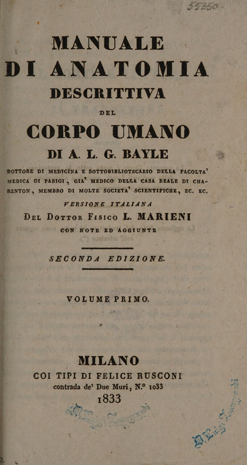 MANUALE . DI ANATOMIA DESCRITTIVA DEL CORPO UMANO DI A. L. G. BAYLE DOTTORE DI MEDICINA E SOTTOBIBLIOTECARIO DELLA FACOLTA” MEDICA DI PARIGI, GIA” MEDICO DELLA CASA REALE DI CHA- RENTON, MEMBRO DI MOLTE SOCIETA’ SCIENTIFICHE, EC. EC. VERSIONE ITALIANA DeL Dorror Fisico L. MARIENI CON NOTE ED AGGIUNTE SECONDA EDIZIONE. VOLUME PRIMO. ® MILANO COI TIPI DI FELICE RUSCONI contrada de’ Due Muri, N.° 1033 183 SOLI tf È, 1 #59 pe Siacata® Se Ue dI