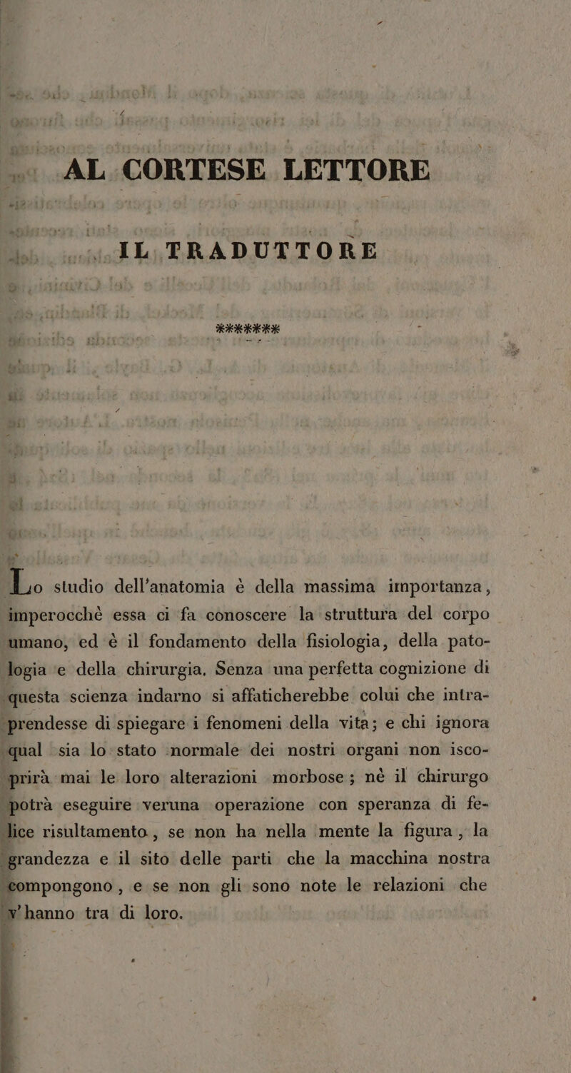 AL CORTESE LETTORE i IL PRADUTTORE lialoloicici È to studio dell'anatomia è della massima importanza, imperocchè essa ci fa conoscere la struttura del corpo ‘umano, ed è il fondamento della fisiologia, della pato- logia ‘e della chirurgia, Senza una perfetta cognizione di ‘questa scienza indarno si affaticherebbe colui che intra- ‘prendesse di spiegare i fenomeni della vita; e chi ignora «qual sia lo: stato inormale dei nostri organi non isco- “\prirà mai le loro alterazioni morbose; nè il chirurgo potrà eseguire veruna operazione con speranza di fe- lice risultamento, se non ha nella ‘mente la figura , la «grandezza e il sito delle parti che la macchina nostra ‘eompongono , e se non gli sono note le relazioni che ‘vhanno tra di loro. o D) n.