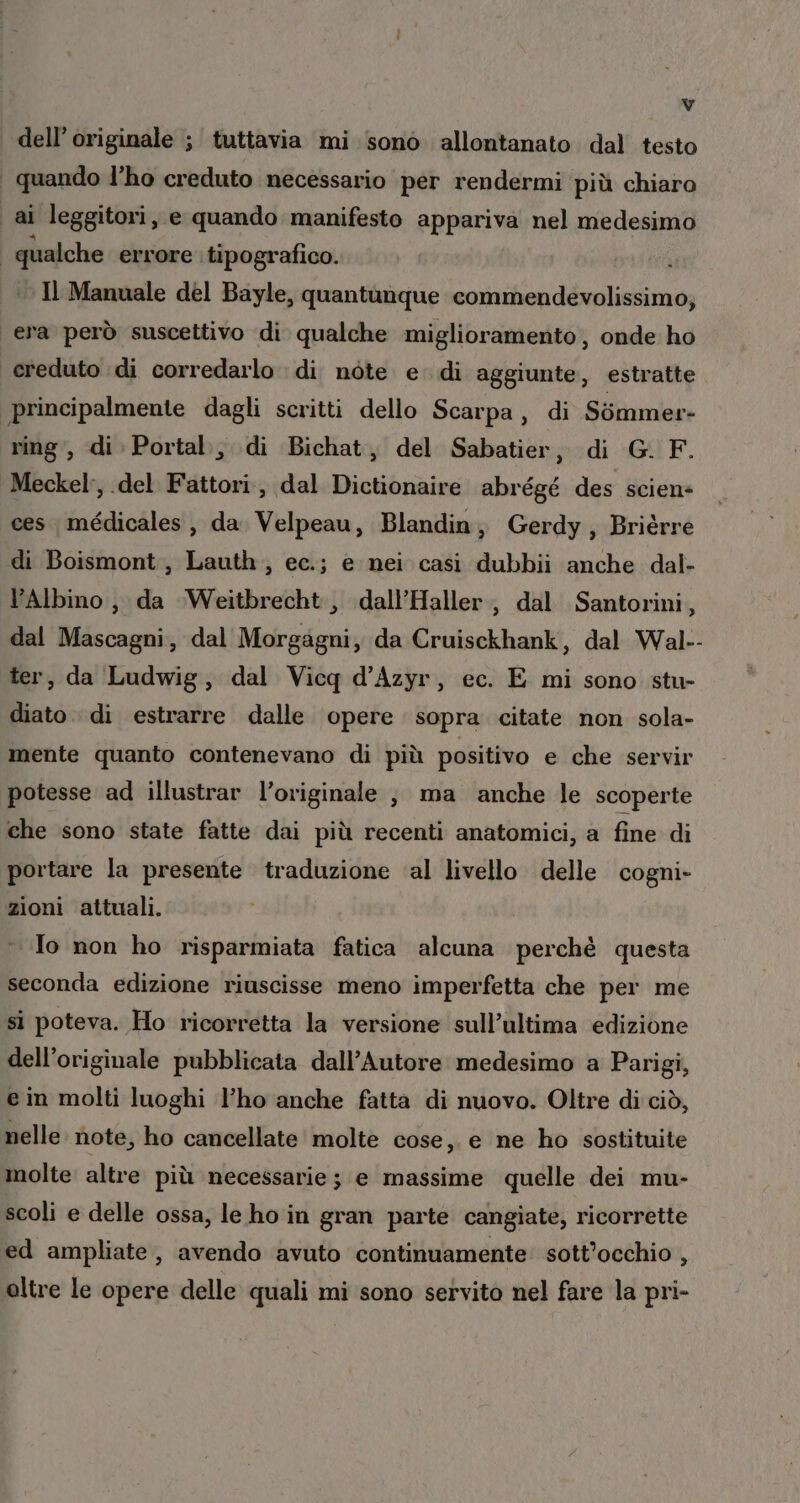 dell'originale ; tuttavia mi sono allontanato dal testo quando l'ho creduto necessario per rendermi più chiaro I ai leggitori , e quando manifesto appariva nel medesimo qualche errore tipografico. Il Manuale del Bayle, quantunque commendevolissimo; era però suscettivo di qualche miglioramento, onde ho creduto di corredarlo di note e. di aggiunte, estratte principalmente dagli scritti dello Scarpa, di Simmer- ring, di Portal, di Bichat, del Sabatier, di G. F. Meckel:, del Fattori, dal Dictionaire abrégé des scien- ces médicales, da. Velpeau, Blandin, Gerdy, Brièrre «di Boismont,, Lauth,, ec.; e nei casi dubbii anche dal- l’Albino , da ‘Weitbrecht, dall’Haller, dal Santorini, dal Mascagni, dal Morgagni, da Cruisckhank, dal Wal-- ter, da Ludwig, dal Vicq d’Azyr, ec. E mi sono stu- diato. di estrarre dalle opere sopra citate non sola- mente quanto contenevano di più positivo e che servir potesse ad illustrar l’originale , ma anche le scoperte che sono state fatte dai più recenti anatomici, a fine di portare la presente traduzione ‘al livello delle cogni- zioni attuali. Io non ho risparmiata fatica alcuna perchè questa seconda edizione riuscisse meno imperfetta che per me si poteva. Ho ricorretta la versione sull’ultima edizione dell'originale pubblicata dall’Autore medesimo a Parigi, e in molti luoghi l’ho anche fatta di nuovo. Oltre di ciò, nelle. note, ho cancellate molte cose, e ne ho sostituite molte altre più necessarie; e massime quelle dei mu- scoli e delle ossa, le ho in gran parte cangiate, ricorrette ed ampliate, avendo avuto continuamente’ sott'occhio , oltre le opere delle quali mi sono servito nel fare la pri-