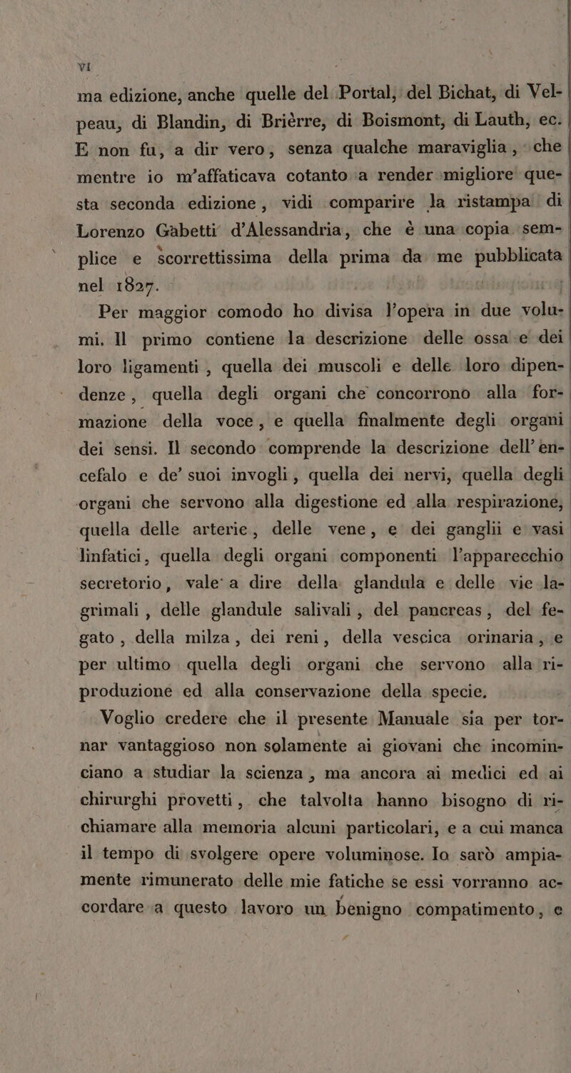 ma edizione, anche quelle del Portal; del Bichat, di Vel- peau, di Blandin, di Brièrre, di Boismont, di Lauth, ec. E non fa, a dir vero; senza qualche maraviglia , ‘che mentre io m'affaticava cotanto a render migliore que-, sta seconda edizione, vidi comparire la ristampa. di Lorenzo Gabetti d'Alessandria, che é una copia sem. n bi na S È plice e scorrettissima della prima da. me pubblicata nel 1807. | uit} Per maggior comodo ho divisa l’opera in due volu- | mi, Il primo contiene la descrizione delle ossa .e dei loro ligamenti , quella dei muscoli e delle loro dipen- denze, quella degli organi che concorrono alla for- mazione della voce, e quella finalmente degli organi dei sensi. Il secondo comprende la descrizione dell’ en- cefalo e de’ suoi invogli, quella dei nervi, quella degli ‘organi che servono alla digestione ed alla respirazione; | quella delle arterie, delle vene, e dei ganglii e vasi linfatici, quella degli organi componenti l'apparecchio. secretorio, vale‘ a dire della. glandula e delle. vie .la- grimali , delle glandule salivali, del pancreas, del fe- gato , della milza, dei reni, della vescica orinaria, e per ultimo. quella degli organi che servono. alla ri- produzione ed alla conservazione della specie. Voglio credere che il presente. Manuale sia per tor- nar vantaggioso non solamente ai giovani che incomin- ciano a studiar la scienza, ma ancora ai medici ed ai chirurghi provetti, che talvolta hanno bisogno di ri- chiamare alla memoria alcuni particolari, e a cui manca il tempo di svolgere opere voluminose. Io sarò ampia- mente rimunerato delle mie fatiche se essi vorranno ac- cordare a questo lavoro un benigno compatimento, e