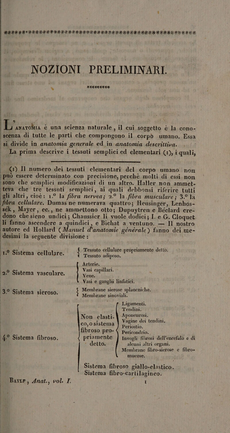 NOZIONI PRELIMINARI. | % CELLE i 9 L ANATOMIA è una scienza naturale , il cui soggetto e la cono- ‘scenza di tutte le parti che compongono il corpò umano. Essa sì divide in anatomia generale ed in anatomia descrittiva. La prima descrive i tessuti semplici ed elementari (1), i quali, (© Il numero dei tessuti elementari del corpo umano non \può essere determinato con precisione, perchè molti di essi. non ‘sono che semplici modificazioni di un altro. Haller non ammet- ‘teva che tre tessuti semplici, ai quali debbonsi riferire tutti gli altri, cioè: 1.° la fibra nervea; 2.° la fibra musculare; 3. la iftbra cellulare. Dumas ne numerava quattro; Heusinger, Lenhos- iséek , Mayer, ec., ne ammettono otto; Dupuytren e Béclard cre- dono che sieno undici; Chaussier li vuole dodici; I. e G. Cloquet. li fanno ascendere a quindici, e Bichat a ventuno. — Il nostro jautore ed Hollard ( Manuel d’anatomie generale) fanno dei me- ‘desimi la seguente divisione : 1.9 Sistema cellulare. $ Tessuto cellulare propriamente detto. t Tessuto adiposo. Arterie. Vasi capillari. Vene. Vasi e ganglii linfatici. 12.9 Sistema vasculare. Membrane sierose splancniche. Membrane sinoviali. Ligamenti. | Tendini. 13.0 Sistema sieroso. Non elasti- % Aponeurosi. : Vagine dei tendini, c0,0 sistema Pi fibroso PIO- | Pericondrio. i priamente f Invogli fibrosi dell'encefalo e di ‘ detto. alcuni altri organi. Membrane fibro-sierose e fibro= mucose, I 4° Sistema fibroso. I Sistema fibroso giallo-elastico. Sistema fibro-cartilagineo.