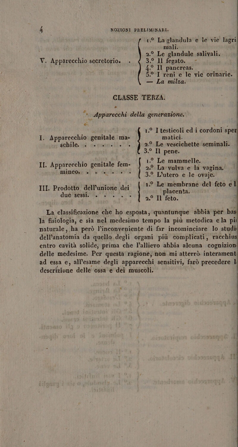 9 La glandula e ie vie lagri; mali. 2.° Le glandule salivali. V. Apparecchio secretorio. + 3.° Il fegato. &gt; 4.° Il pancreas. | 5.°.I reni e le vie orinarie. — La milza. | CLASSE TERZA. NO) Apparecchi della generazione. * Le gi 1.° Itesticoli ed i cordoni speri I. Apparecchio: genitale ma- matici. schile al 'aconsatt. E 2.° Le vescichette seminali. | 3.° Il pene. | II. Apparecchio genitale fem- ° La'vulva e la vagi mineoès; «i è falileso i; 6 etti 1.° Le mammelle. 3.° Lutero e Je ovaje. 1.0 Le membrane del feto e ll placenta. i 2.° Il feto. III Prodotto dell'unione dei due'segt an La classificazione che ho esposta, quantunque abbia per bas la fisiologia, e sia nel medesimo tempo la più metodica ela pii naturale, ha però l’inconveniente di far incominciare lo studi dell'anatomia da quello degli organi più complicati, racchius entro cavità solide, prima che l'allievo abbia alcuna cognizioni delle medesime. Per questa ragione, non mi atterrò interamenti ad essa e, all’esame degli apparecchi sensitivi, farò precedere l descrizione delle ossa e dei muscoli.