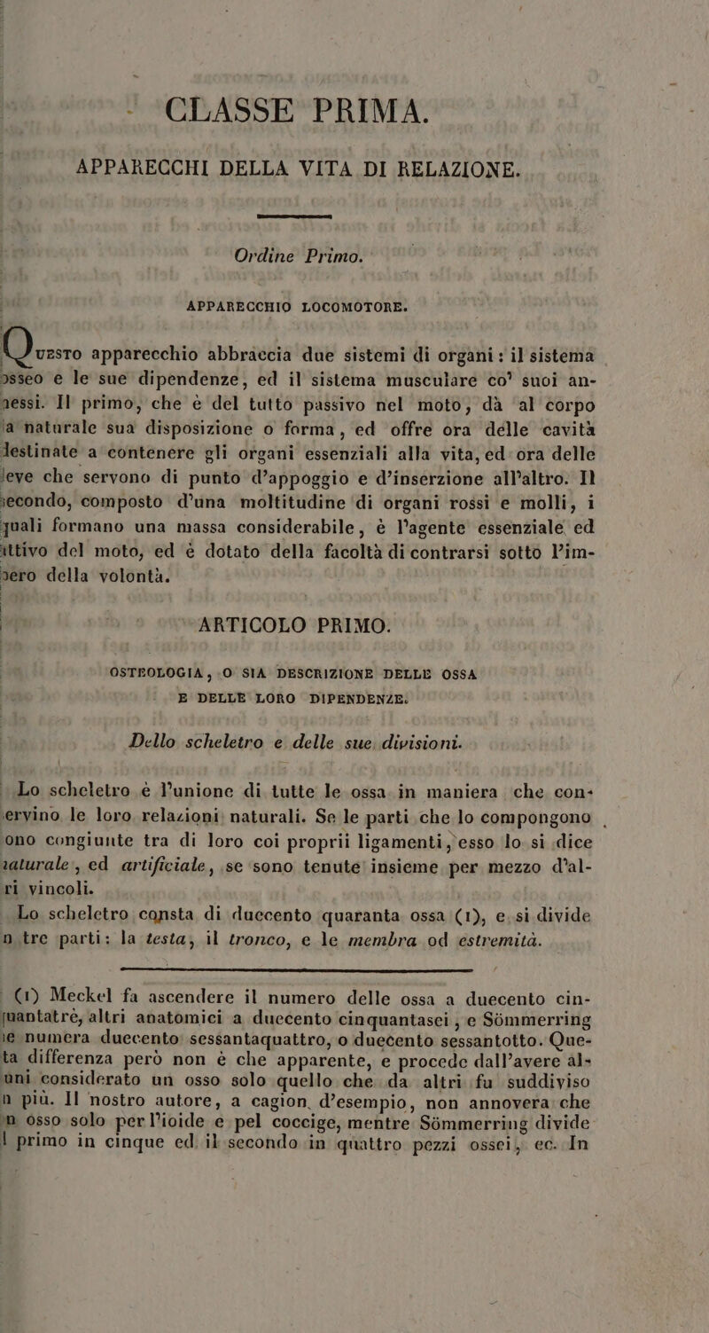 - CLASSE PRIMA. APPARECCHI DELLA VITA DI RELAZIONE. Ordine Primo. APPARECCHIO LOCOMOTORE. MD ezsro apparecchio abbraccia due sistemi di organi : il sistema osseo e le sue dipendenze, ed il sistema musculare co’ suoi an- nessi. Il primo, che è del tutto passivo nel moto; dà ‘al corpo la naturale sua disposizione o forma, ed offre ora delle cavità Jestinate a contenere gli organi essenziali alla vita, ed: ora delle leve che servono di punto d’appoggio e d’inserzione all’altro. Il iecondo, composto d’una moltitudine ‘di organi rossi e molli, i quali formano una massa considerabile, è l'agente essenziale ed ittivo del moto, ed è dotato della facoltà di contrarsi sotto V’im- vero della volontà. i ARTICOLO PRIMO. OSTEOLOGIA , 0 SIA DESCRIZIONE DELLE OSSA E DELLE LORO DIPENDENZE: Dello scheletro e delle sue. divisioni. Lo scheletro è l'unione di tutte le ossa. in maniera che con- ervino le loro, relazioni; naturali. Se le parti che lo compongono ono congiunte tra di loro coi proprii ligamenti, esso (lo. si «dice saturale;, ed artificiale, se ‘sono tenute! insieme per mezzo d’al- ri vincoli. Lo scheletro consta di duecento quaranta ossa (1), e..si divide n.tre parti: la testa; il tronco, e le membra od estremità. : (1) Meckel fa ascendere il numero delle ossa a duecento cin- [uantatré, altri anatomici a duecento cinquantasei ; e Sommerring le numera duecento: sessantaquattro, o duecento sessantotto. Que- ta differenza però non è che apparente, e procede dall’avere al» ani considerato un osso solo quello che. .da altri fu suddiviso n più. Il nostro autore, a cagion, d’esempio, non annovera; che in osso solo per l’icide e pel coccige, mentre Sòmmerring divide | primo in cinque ed. il secondo in quattro pezzi ossei, ec. In