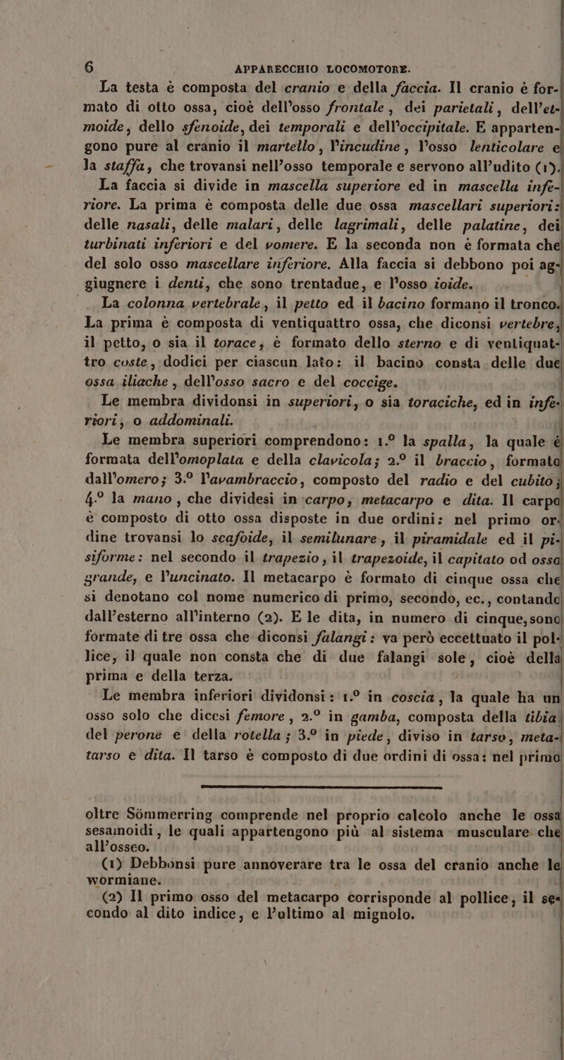 La testa è composta del cranio e della faccia. Il cranio è for- mato di otto ossa, cioé dell’osso frontale, dei parietali, dell’et- moide, dello sfenoide, dei temporali e dell’occipitale. E apparten- gono pure al cranio il martello, l’incudine, l'osso lenticolare e la staffa, che trovansi nell’osso temporale e servono all’udito (1). La faccia si divide in mascella superiore ed in mascella infe- riore. La prima è composta delle due ossa mascellari superiori) delle nasali, delle malari, delle lagrimali, delle palatine, dei turbinati inferiori e del vomere. E la seconda non è formata che del solo osso mascellare inferiore. Alla faccia si debbono poi ag- giugnere i denti, che sono trentadue, e l’osso ioide. 3 La colonna vertebrale, il petto ed il bacino formano il tronco. La prima è composta di ventiquattro ossa, che diconsi vertebre; il petto, o sia il torace; è formato dello sterzo e di ventiquat- tro coste, dodici per ciascun lato: il bacino consta. delle due ossa .iliache , dell'osso sacro e del coccige. | Le membra dividonsi in superiori, o sia toraciche, ed in infe- riori;. o addominali. Ù Le membra superiori comprendono: 1.° la spalla, la quale é formata dell’omoplata e della clavicola; 2.° il braccio, format dall’omero; 3.° l’avambraccio, composto del radio e del cubito; 4° la mano , che dividesi in :carpo, metacarpo e dita. Il carpdl è composto di otto ossa disposte in due ordini: nel primo or: dine trovansi lo scafoide, il semilunare, il piramidale ed il pi. siforme: nel secondo il trapezio , il trapezoide, il capitato od ossa grande, e l’uncinato. Il metacarpo è formato di cinque ossa che si denotano col nome numerico di primo, secondo, ec., contandd dall’esterno all’interno (2). E le dita, in numero di cinque;sono formate di tre ossa che diconsi falangi: va però eccettuato il pol: lice, il quale non consta che di due falangi sole, cioè della prima e della terza. Le membra inferiori dividonsi :'1.° in coscia, la quale ha un osso solo che dicesi femore , 2.° in gamba, composta della tibia. del perone e’ della rotella ;3.° in piede, diviso in tarso, meta-| tarso e dita. Il tarso è composto di due ordini di ossa: nel primo oltre Sommerring comprende nel proprio calcolo anche le ossa sesamoidi , le quali appartengono più al sistema musculare: ch all’osseo. (1) Debbonsi pure annoverare tra le ossa del cranio anche 1 wormiane, i } (2) Il primo osso del metacarpo corrisponde al pollice, il se condo al dito indice, e l’ultimo al mignolo.