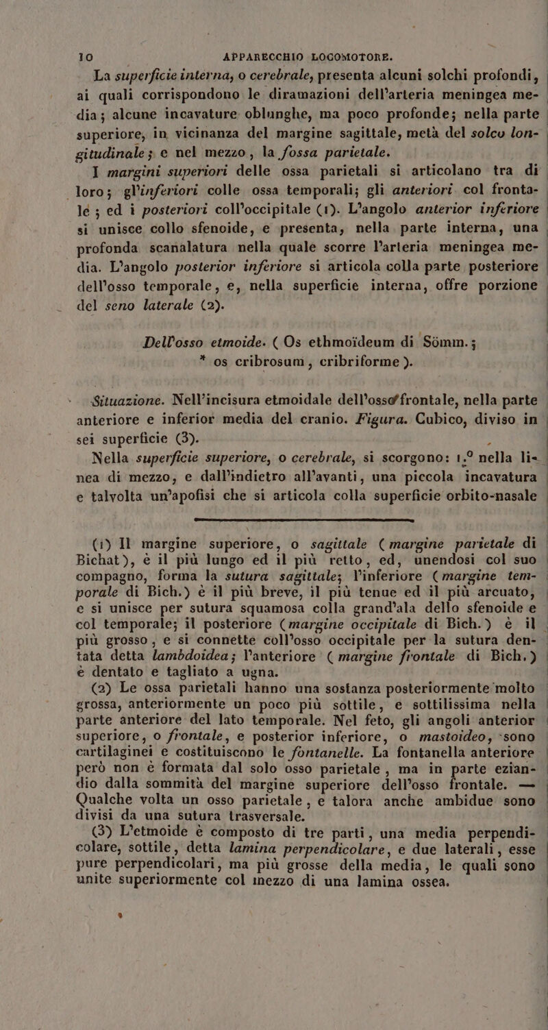 gitudinale ; e nel mezzo, la fossa parietale. I margini superiori delle ossa parietali si articolano tra di loro; gl’'inferiori colle ossa temporali; gli arzteriori. col fronta- le ; ed i posteriori coll’occipitale (1). L'angolo anterior inferiore si unisce collo sfenoide, e presenta, nella. parte interna, una profonda scanalatura nella quale scorre l’arteria meningea me- dia. L'angolo posterior inferiore si articola colla parte posteriore dell'osso temporale, e, nella superficie interna, offre porzione del seno laterale (2). Dell’osso etmoide. ( Os ethmoideum di Somm.; * os cribrosum, cribriforme ). Situazione. Nell’incisura etmoidale dell’osso@ffrontale, nella parte anteriore e inferior media del cranio. Figura. Cubico, diviso in sei superficie (3). ; Nella superficie superiore, o cerebrale, si scorgono: 1.° nella li- nea di mezzo, e dall’indietro all’avanti, una piccola incavatura e talvolta um’apofisi che si articola colla superficie orbito-nasale (I ] (i) Il margine superiore, o sagittale ( margine parietale di Bichat), è il più lungo ed il più retto, ed, unendosi col suo compagno, forma la sutura sagittale; Vinferiore (margine tem- porale di Bich.) è il più breve, il più tenue ed il più arcuato, e si unisce per sutura squamosa colla grand’ala dello sfenoide e col temporale; il posteriore (margine occipitale di Bich.) è il più grosso, e si connette coll’osso occipitale per la sutura den- tata detta lambdoidea; Vanteriore ( margine firontale di Bich,) è dentato e tagliato a ugna. (2) Le ossa parietali hanno una sostanza posteriormente ‘molto grossa, anteriormente un poco più sottile, e sottilissima nella parte anteriore del lato temporale. Nel feto, gli angoli anterior superiore, 0 frontale, e posterior inferiore, 0 mastoideo, ‘sono cartilaginei e costituiscono le fontanelle. La fontanella anteriore però non è formata dal solo osso parietale, ma in parte ezian- dio dalla sommità del margine superiore dell’osso frontale. — Qualche volta un osso parietale , e talora anche ambidue sono divisi da una sutura trasversale. (3) L’etmoide è composto di tre parti, una media perpendi- colare, sottile, detta lamina perpendicolare, e due laterali, esse pure perpendicolari, ma più grosse della media, le quali sono unite superiormente col imezzo di una lamina ossea.