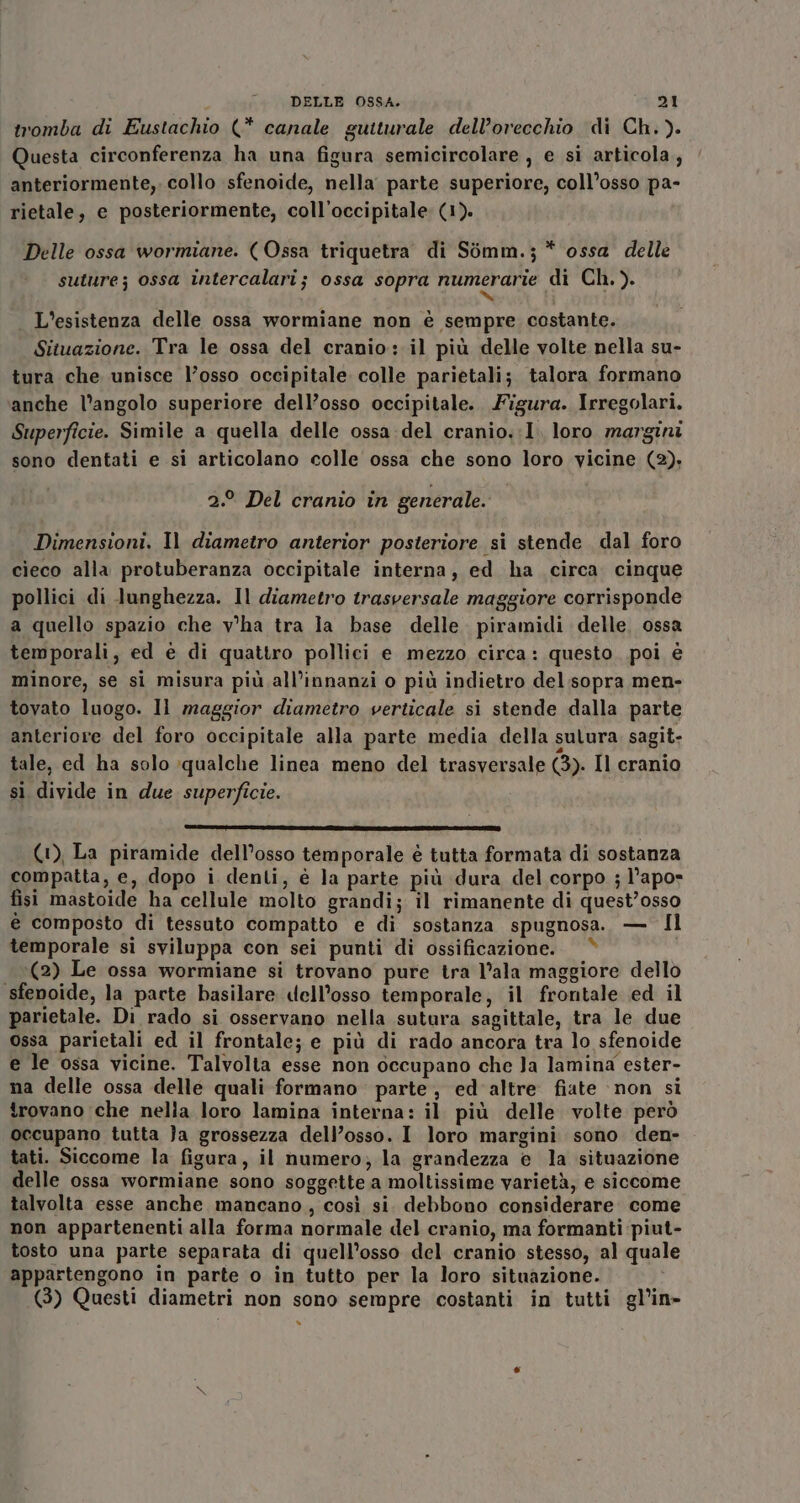 tromba di Eustachio (* canale guiturale dell'orecchio di Ch.). Questa circonferenza ha una figura semicircolare, e si articola, anteriormente, collo sfenoide, nella parte superiore, coll’osso pa- rietale, e posteriormente, coll’occipitale: (1). Delle ossa wormiane. (Ossa triquetra di Somm.;* ossa delle suture; ossa intercalari; ossa sopra numerarie di Ch.). H% . L'esistenza delle ossa wormiane non è sempre costante. Situazione. Tra le ossa del cranio: il più delle volte nella su- tura che unisce l’osso occipitale colle parietali; talora formano anche l’angolo superiore dell’osso occipitale. Figura. Irregolari. Superficie. Simile a quella delle ossa del cranio.:1, loro margini sono dentati e si articolano colle ossa che sono loro vicine (2). 2.° Del cranio in generale. Dimensioni. Il diametro anterior posteriore si stende dal foro cieco alla protuberanza occipitale interna, ed ha circa. cinque pollici di lunghezza. Il diametro trasversale maggiore corrisponde a quello spazio che v'ha tra ia base delle. piramidi delle, ossa temporali; ed è di quattro pollici e mezzo circa: questo. poi è minore, se si misura più all’innanzi o più indietro del.sopra men- tovato luogo. Il maggior diametro verticale si stende dalla parte anteriore del foro occipitale alla parte media della sulura sagit- tale, ed ha solo qualche linea meno del trasversale (3). Il cranio si divide in due superficie. (1), La piramide dell’osso temporale è tutta formata di sostanza compatta, e, dopo i denti, è la parte più dura del corpo ; l’apo» fisi mastoide ha cellule molto grandi; il rimanente di quest’osso € composto di tessuto compatto e di sostanza spugnosa. — Il temporale si sviluppa con sei punti di ossificazione. “ (2) Le ossa wormiane si trovano pure tra l’ala maggiore dello sfenoide, la parte basilare dell'osso temporale, il frontale ed il parietale. Di rado si osservano nella sutura sagittale, tra le due ossa parietali ed il frontale; e più di rado ancora tra lo sfenoide e le ossa vicine. Talvolta esse non occupano che Ja lamina ester- na delle ossa delle quali formano parte, ed'altre fiate non si trovano che nella loro lamina interna: il più delle volte però occupano tutta }a grossezza dell’osso. I loro margini sono den- tati. Siccome la figura, il numero; la grandezza e la situazione delle ossa wormiane sono soggette a moltissime varietà, e siccome talvolta esse anche mancano, così si. debbono considerare. come non appartenenti alla forma normale del cranio, ma formanti piut- tosto una parte separata di quell’osso del cranio stesso, al quale appartengono in parte o in tutto per la loro situazione. (3) Questi diametri non sono sempre costanti in tutti gl’in- »