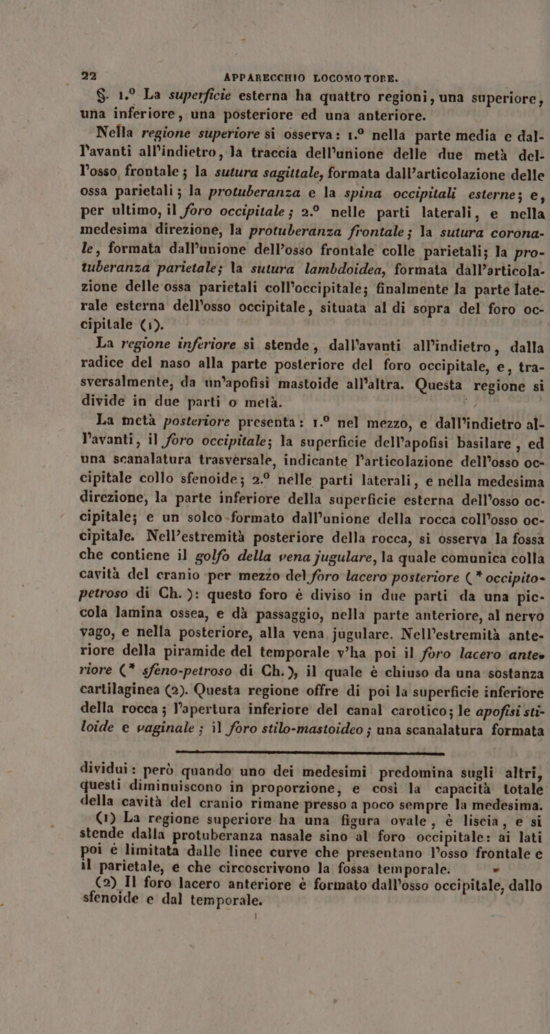 S. 1.° La superficie esterna ha quattro regioni, una superiore, una inferiore, una posteriore ed una anteriore. Nella regione superiore si osserva: 1.° nella parte media e dal- l'avanti all'indietro Ja traccia dell'unione delle due metà del- l’osso, frontale ; la sutura sagittale, formata dall’articolazione delle ossa parietali; la protuberanza e la spina occipitali esterne; e; per ultimo, il foro occipitale ; 2.° nelle parti laterali, e nella medesima direzione, la protuberanza frontale; la sutura corona- le, formata dall’unione dell’osso frontale colle parietali; la pro- tuberanza parietale; Va sutura lambdoidea, formata dall’articola- zione delle ossa parietali coll’occipitale; finalmente la parte Îate- rale esterna dell’osso occipitale, situata al di sopra del foro oc- cipitale (1). La regione inferiore si stende, dall’avanti all'indietro, dalla radice del naso alla parte posteriore del foro occipitale, e, tra- sversalmente, da un’apofisi mastoide all’altra. Questa regione si divide in due parti o metà. glo, La metà posteriore presenta: 1.° nel mezzo, e dall’indietro al- l’avanti, il foro occipitale; la superficie dell’apofisi basilare , ed una scanalatura trasversale, indicante l'articolazione dell'osso oc- cipitale collo sfenoide; 2.° nelle parti laterali, e nella medesima direzione, la parte inferiore della superficie esterna dell’osso oc- cipitale; e un solco-formato dall’unione della rocca coll’osso oc- cipitale. Nell’estremità posteriore della rocca, si osserva la fossa che contiene il golfo della vena jugulare, la quale comunica colla cavità del cranio -per mezzo del foro lacero posteriore (* occipito= petroso di Ch. ): questo foro è diviso in due parti da una pic- cola lamina ossea, e dà passaggio, nella parte anteriore, al nervo vago, e nella posteriore, alla vena, jugulare. Nell’estremità ante- riore della piramide del temporale v'ha poi il foro lacero ‘ante» riore (* sfeno-petroso di Ch.), il quale è chiuso da una sostanza cartilaginea (2). Questa regione offre di poi la superficie inferiore della rocca ; l'apertura inferiore del canal carotico; le apofisi sti- loide e vaginale ; il foro stilo-mastoideo ; una scanalatura formata dividui: però quando uno dei medesimi predomina sugli altri, questi diminuiscono in proporzione, e così la capacità totale della cavità del cranio rimane presso a poco sempre la medesima. (1) La regione superiore ha una figura ovale, è liscia, e si stende dalla protuberanza nasale sino al foro occipitale: ai lati poi è limitata dalle linee curve che presentano l’osso frontale e il parietale, e che circoscrivono la fossa temporale. » (2) Il foro lacero anteriore è formato dall’osso occipitale, dallo sfenoide e dal temporale. |