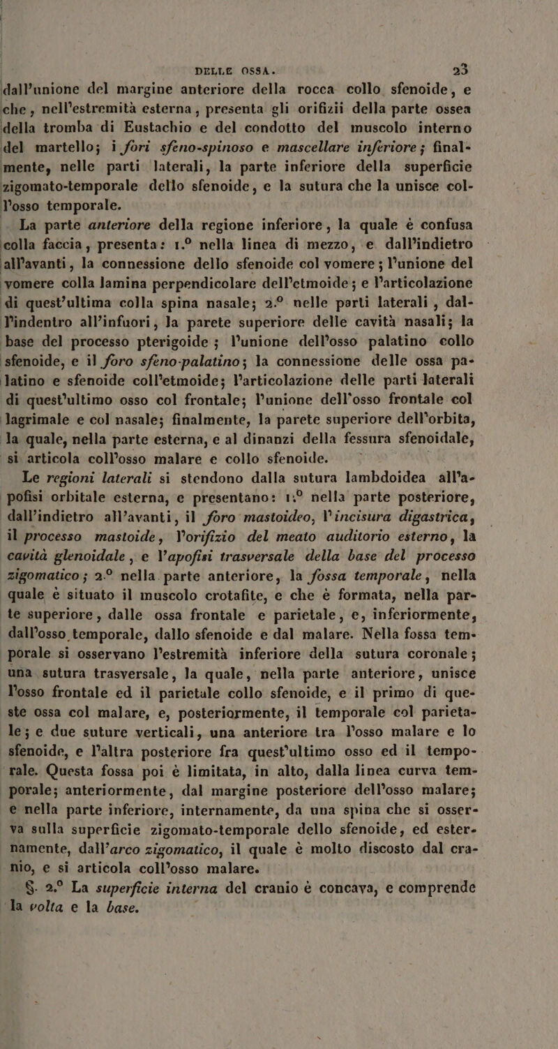 dall'unione del margine anteriore della rocca collo. sfenoide, e che, nell’estremità esterna, presenta gli orifizii della parte ossea della tromba di Eustachio e del condotto del muscolo interno del martello; i fori sfeno-spinoso e mascellare inferiore ; final- mente, nelle parti laterali, la parte inferiore della superficie zigomato-temporale dello sfenoide, e la sutura che la unisce col- losso temporale. La parte anteriore della regione inferiore, la quale è confusa colla faccia, presenta : 1° nella linea di mezzo, ‘e. dall’indietro all’avanti, la connessione dello sfenoide col vate l'unione del ‘vomere chill lamina perpendicolare dell’etmoide ; e l’articolazione di quest’ultima colla spina nasale; 2:° nelle parti laterali , dal- l’indentro all’infuori, Ja parete superiore delle cavità nasali; la ‘base del processo pterigoide j} l’unione dell’osso palatino collo ‘sfenoide, e il foro sfeno-palatino; la connessione delle ossa pa- latino e sfenoide coll’etmoide; l’articolazione delle parti laterali di quest'ultimo osso col frontale; l'unione dell'osso frontale col lJagrimale e col nasale; finalmente, la parete superiore dell'orbita, la quale, nella parte esterna, e al dinanzi della fessura sfenoidale, si articola coll’osso malare e collo sfenoide. Le regioni laterali si stendono dalla sutura lambdoidea all’a- | pofisi orbitale esterna, e presentano: 1:° nella parte posteriore, dall’indietro all’avanti, il foro mastoideo, V'incisura digastrica; il processo mastoide, V'orifizio del meato auditorio esterno, la cavità glenoidale , e V'apofisi trasversale della base del processo zigomatico ; 2.° nella. parte anteriore, la fossa temporale, nella quale è situato il muscolo crotafite, e che è formata, nella par- te superiore, dalle ossa frontale e parietale, e, inferiormente, dall’osso temporale, dallo sfenoide e dal malare. Nella fossa tem- porale si osservano l’estremità inferiore della sutura coronale; una sutura trasversale, la quale, nella parte anteriore, unisce l'osso frontale ed il parietale collo sfenoide, e il primo di que- ste ossa col malare, e, posteriormente, il temporale col parieta- le; e due suture verticali, una anteriore tra. l'osso malare e lo sfenoide, e l’altra posteriore fra quest’ultimo osso ed il tempo- rale. Questa fossa poi è limitata, in alto, dalla linea curva tem- porale; anteriormente, dal margine posteriore dell’osso malare; e nella parte inferiore, internamente, da una spina che si osser- va sulla superficie zigomato-temporale dello sfenoide, ed ester- namente, dall’arco zigomatico, il quale è molto discosto dal cra- nio, e si articola coll’osso malare. S. 2.° La superficie interna del cranio è concava, e comprende la volta e la base.