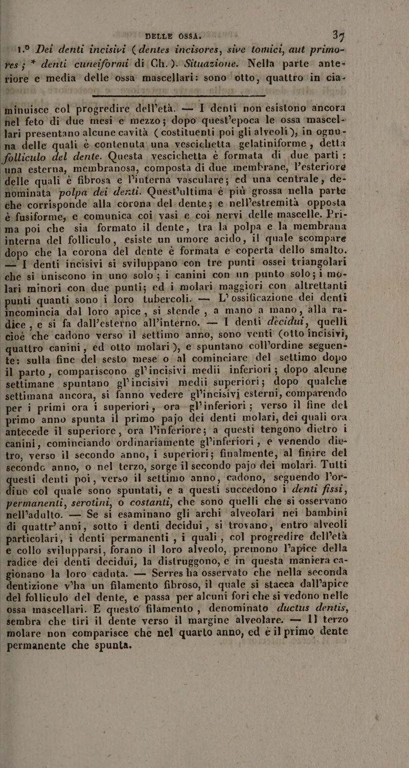 LL Dei denti incisivi ( dentes incisores, sive tomici, aut primo- Pes; * denti cuneiformi di Ch.). Situazione. Nella parte ante- ‘riore e media delle ossa mascellari: sono otto, quattro ‘in cia- ‘minuisce col progredire dell’età. — I denti non esistorio ancora ‘hel feto di due mesi e mezzo; dopo quest'epoca le ossa ‘mascel- ‘lari presentano alcune cavità (costituenti poi gli alveoli), in ognu- ‘na delle quali è contenuta una vescichetta gelatiniforme , detta folliculo del dente. Questa vescichetta e formata di due parti : ‘una esterna, membranosa, composta di due membrane, l’esteriore delle quali è fibrosa e l’interna vasculare; ed una centrale, de- nominata polpa dei denti. Quest'ultima ‘è più grossa nella parte che corrisponde alla corona. del. dente; e nell’estremità opposta è fusiforme,y e comunica coi vasi e coi nervi delle mascelle. Pri- ‘ima poi che sia formato il dente, tra la polpa e la membrana interna del folliculo, esiste un umore acido, il quale scompare ‘dopo che la corona del dente è formata e coperta dello smalto. —'I denti incisivi si sviluppano ‘con tre punti ossei triangolari ‘che si uniscono in uno solo; i canini con un punto solo; i mo- lari minori con due punti; ed i molari maggiori con. altrettanti punti quanti sono i loro tubercoli. — L’ossificazione dei dentì ‘incomincia dal loro apice, si stende, a mano a mano, alla ra- dice, e si fa dall’esterno all’interno. — 1 denti dècidui, quelli cioè che cadono verso il settimo anno, sono venti' (otto incisivi, uattro canini, ed otto molari), e spuntano coll’ordine seguen- te: sulla fine del sesto mese o al cominciare del settimo dopo il parto, compariscono gl’incisivimedil inferiori ; dopo alcune settimane spuntano gl’incisivi medii superiori; dopo qualche settimana ancora, si fanno vedere gl’incisivi esterni, comparendo per i primi ora i superiori, ora gl’inferiori ; verso il fine del primo anno spunta il primo pajo dei denti molari, dei quali ora antecede il superiore, ora l’inferiore; a questi tengono dietro i canini, cominciando ordinariamente gl’inferiori, e venendo die- tro, verso il secondo anno, i superiori; finalmente, al finire del secondc anno, o nel terzo, sorge il secondo pajo dei molari. Tutti questi denti poi, verso il settimo anno, cadono, seguendo l’or- dino col quale sono spuntati, e a questi succedono ì denti fissi, permanenti, serotini, 0 costanti, che sono quelli che si osservano nell’adalto.'— Se si esaminano gli archi alveolari nei bambini di quattr' anni, sotto i denti decidui , si trovano, entro alveoli particolari, i denti permanenti , i quali, col progredire dell’età e collo svilupparsi, forano il loro alveolo, premono l'apice della radice dei denti decidui, la distruggono, e in questa maniera ca- gionano la loro caduta. — Serres ha osservato che nella seconda dentizione v°ha un filamento fibroso, il quale si stacea dall’apice del folliculo del dente, e passa per alcuni fori che si vedono nelle ossa mascellari. E questo filamento , denominato. ductus dentis, sembra che tiri il dente verso il margine alveolare. — 1] terzo molare non comparisce che nel quarto anno, ed è il primo dente permanente che spunta.