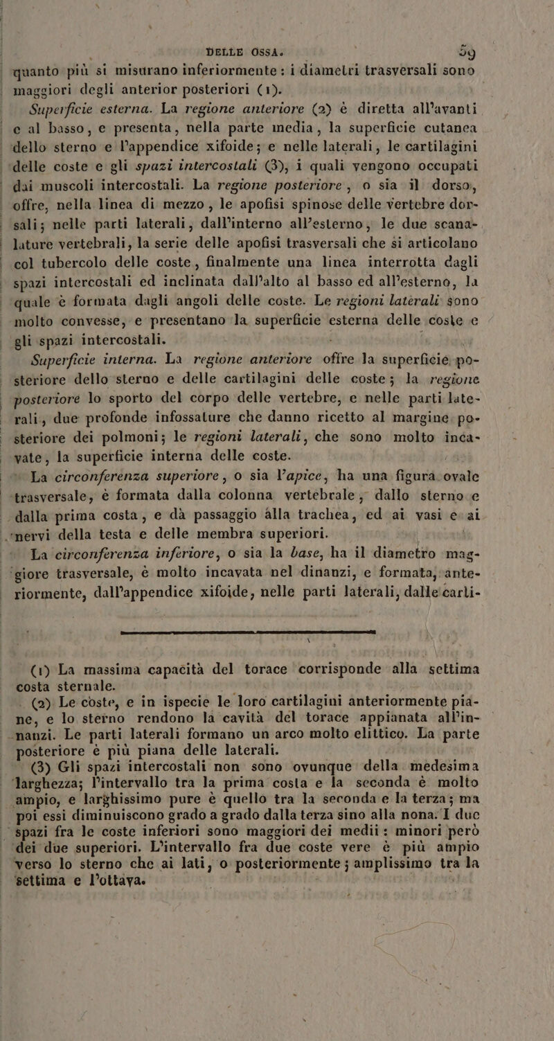 maggiori degli anterior posteriori (1). Superficie esterna. La regione anteriore (2) è diretta all’avanti e al basso, e presenta, nella parte media, la superficie cutanea dai muscoli intercostali. La regione posteriore, 0 sia il dorso, offre, nella linea di mezzo , le apofisi spinose delle vertebre dor- sali; nelle parti laterali, dall’interno all’esterno, le due scana- lature vertebrali, la serie delle apofisi trasversali che si articolano col tubercolo delle coste, finalmente una linea interrotta dagli spazi intercostali ed inclinata dall’alto al basso ed all’esterno, la quale è formata dagli angoli delle coste. Le regioni laterali sono molto convesse, e presentano la superficie esterna delle coste e gli spazi intercostali. i Superficie interna. La regione anteriore oftre la superficie po- steriore dello sterno e delle cartilagini delle coste; la regione posteriore lo sporto del corpo delle vertebre, e nelle parti late- rali, due profonde infossature che danno ricetto al margine; po- steriore dei polmoni; le regioni laterali, che sono molto inca- vate, la superficie interna delle coste. | La circonferenza superiore , o sia l'apice, ha una figura.ovale trasversale, è formata dalla colonna vertebrale; dallo sterno e dalla prima costa, e dà passaggio alla trachea, ed ai vasi evai La circonferenza inferiore, o sia la dase, ha il diametro mag- riormente, dall’appendice xifoide, nelle parti laterali, dalle!carli- \ (1) La massima capacità del torace ‘corrisponde alla settima costa sternale. A . (2) Le coste, e in ispecie le loro cartilagini anteriormente pia- ne, e lo sterno rendono la cavità del torace appianata all’in- posteriore è più piana delle laterali. (3) Gli spazi intercostali non sono ovunque. della. medesima poi essi diminuiscono grado a grado dalla terza sino alla nona.‘I duc ‘settima e l'ottava.