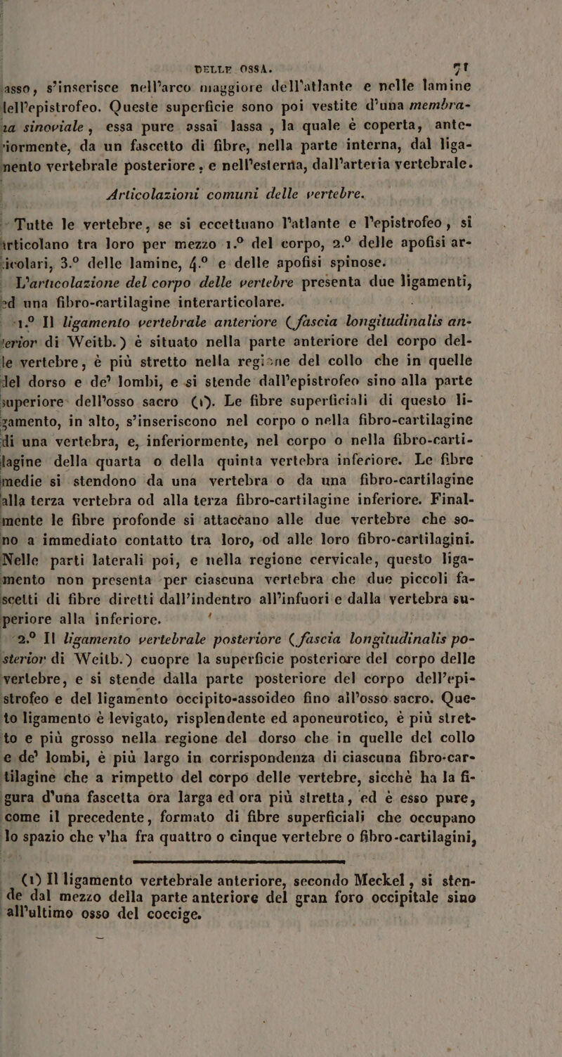 ‘asso, S'inserisce nell’arco maggiore dell’atlante e nelle lamine lel’epistrofeo. Queste superficie sono poi vestite d’una membra- 24 sinoviale, essa pure assai lassa , la quale è coperta, ante- “iormente, da un fascetto di fibre, nella parte ‘interna, dal liga- mento vertebrale posteriore , e nell’esternia, dall’arteria vertebrale. Articolazioni comuni delle vertebre. - Tutte le vertebre, se si eccettuano l’atlante e V’epistrofeo , si îrticolano tra Joro per mezzo 1.° del corpo, 2.° delle apofisi ar- ricolari, 3.° delle lamine, 4.° e delle apofisi spinose. L'articolazione del corpo delle vertebre presenta due ligamenti, ed una fibro-cartilagine interarticolare. «1° Il ligamento vertebrale anteriore ( fascia longitudinalis an- Mini di Weitb.) è situato nella parte anteriore del corpo del- le vertebre, è più stretto nella regine del collo che in quelle del dorso e de’ lombi, e si stende dall’epistrofeo sino alla parte iuperiore» dell'osso sacro (1). Le fibre superficiali di questo li- zamento, in alto, s'inseriscono nel corpo o nella fibro-cartilagine di una vertebra, e, inferiormente, nel corpo o nella fibro-carti- lagine della quarta o della quinta vertebra inferiore. Le fibre medie si stendono da una vertebra o da una fibro-cartilagine alla terza vertebra od alla terza fibro-cartilagine inferiore. Final- mente le fibre profonde si attaccano alle due vertebre che so- no a immediato contatto tra loro, ‘od alle loro fibro-cartilagini. Nelle parti laterali poi, e nella regione cervicale, questo liga- mento non presenta per ciascuna vertebra che due piccoli fa- scetti di fibre diretti dall’indentro all’infuori e dalla Vertebrà su- Mor alla inferiore. £ ° Il ligamento vertebrale posteriore (fascia longitudinalis po- #2 di Weitb.) cuopre la superficie posteriore del corpo delle vertebre, e si stende dalla parte posteriore del corpo dell’epi- ‘istrofeo e del ligamento occipito-assoideo fino ‘all’osso.sacro. Que- to ligamento è levigato, risplendente ed aponeurotico, è più stret- to e più grosso nella regione del dorso che in quelle del collo e de’ lombi, è più largo in corrispondenza di ciascuna fibro-car- ‘tilagine che a rimpetto del corpo delle vertebre, sicché ha la fi- igura d'una fascetta ora larga ed ora più stretta, ed è esso pure, ‘come il precedente, formato di fibre superficiali che occupano ‘lo spazio che v'ha fra quattro o cinque vertebre o fibro-cartilagini, crr@@@——————@» miss rr nGc%-a1 (1) Il ligamento vertebrale anteriore, secondo Meckel , si sten- ‘de dal mezzo della parte anteriore del gran foro occipitale sino ‘all’altimo osso del coccige.