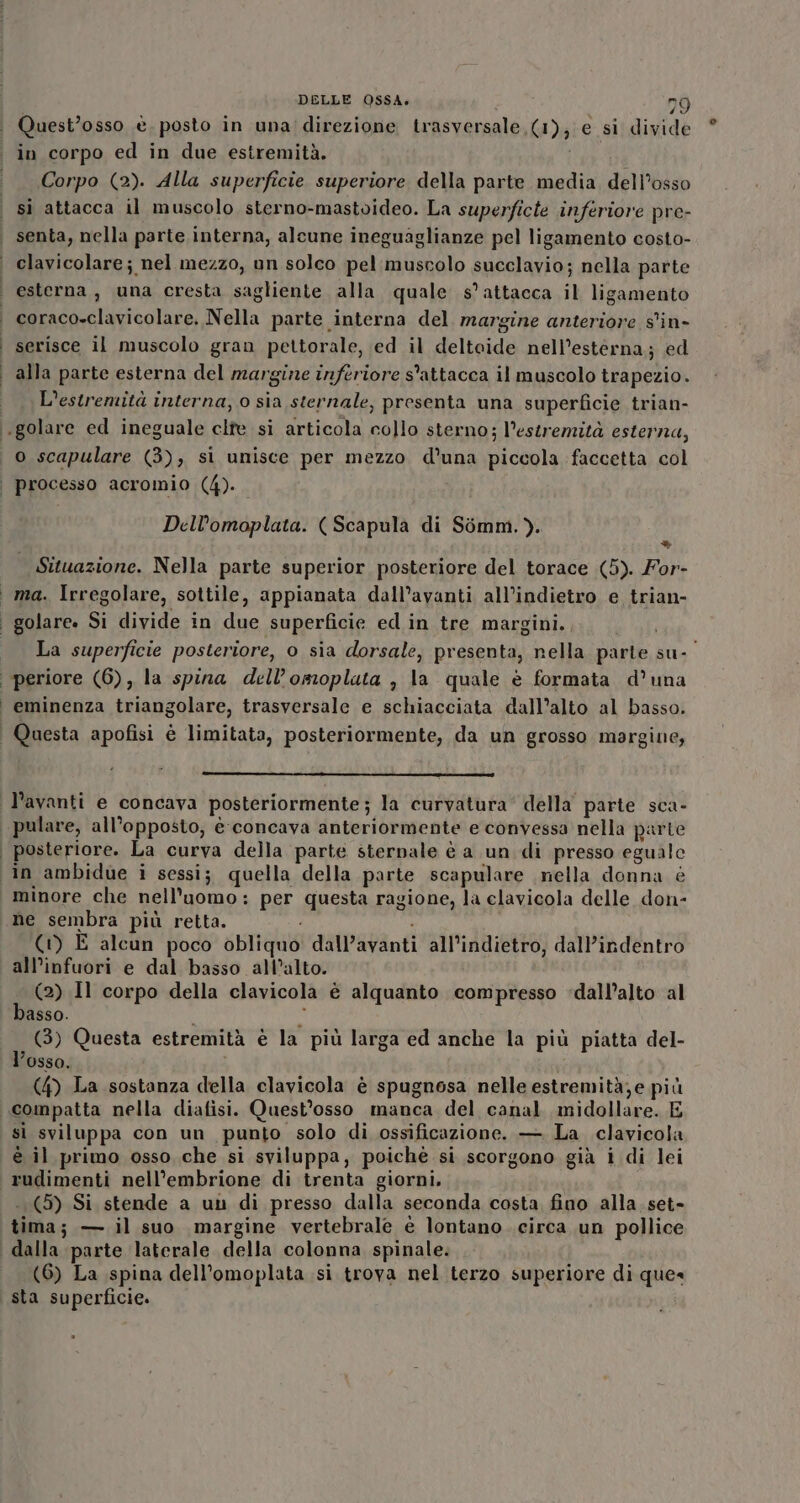 Quest’osso è. posto in una direzione trasversale, (1); e si divide in corpo ed in due estremità. i Corpo (2). Alla superficie superiore della parte media dell’osso si attacca il muscolo sterno-mastoideo. La superficte inferiore pre- senta, nella parte interna, alcune ineguaglianze pel ligamento costo- clavicolare; nel mezzo, un solco pel muscolo succlavio; nella parte coraco-clavicolare. Nella parte interna del margine anteriore s'in- serisce il muscolo gran pettorale, ed il deltoide nell’esterna; ed alla parte esterna del margine inferiore s'attacca il muscolo trapezio. L'estremità interna, o sia sternale, presenta una superficie trian- o scapulare (3), si unisce per mezzo d'una piccola faccetta col dp ’ P P Dell’omoplata. (Scapula di Simm.). ® | Situazione. Nella parte superior posteriore del torace (5). For- ma. Irregolare, sottile, appianata dall’avanti all’indietro e trian- La superficie posteriore, o sia dorsale, presenta, nella parte su-' eminenza triangolare, trasversale e schiacciata dall’alto al basso. minore che nell'uomo: per questa ragione, la clavicola delle don- D (1) E alcun poco obliquo dall’avanti all’indietro, dall’indentro all’infuori e dal basso all’alto. (2) Il corpo della clavicola è alquanto compresso «dall’alto al basso. è (3) Questa estremità è la più larga ed anche la più piatta del- l’osso, (4) La sostanza della clavicola è spugnosa nelle estremità,e più sì sviluppa con un punto solo di ossificazione. — La clavicola è il primo osso che si sviluppa, poiché si scorgono già i di lei (5) Si stende a un di presso dalla seconda costa, fino alla. set- tima; — il suo margine vertebrale è lontano circa un pollice (6) La spina dell’omoplata si trova nel terzo superiore di que« sta superficie.