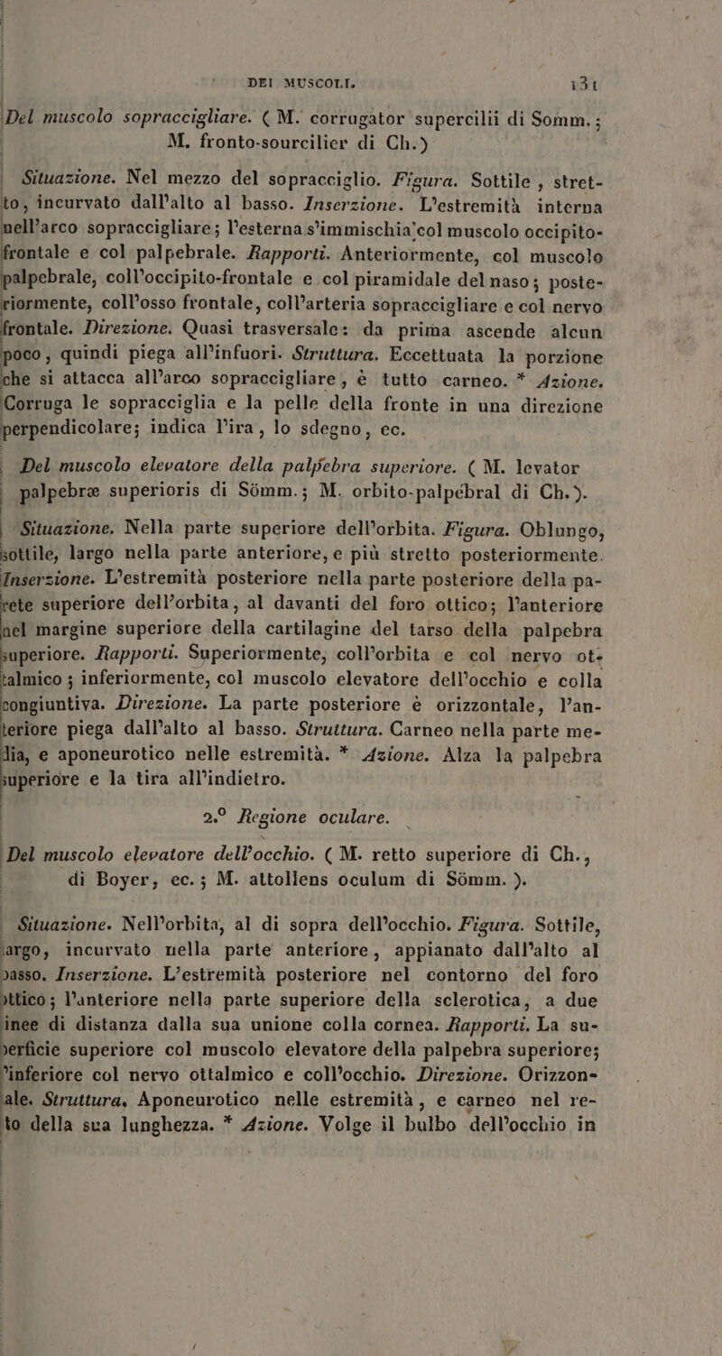 Del muscolo sopraccigliare. ( M. corrugator supercilii di Somm.; M. fronto-sourcilier di Ch.) Situazione. Nel mezzo del sopracciglio. Figura. Sottile , stret- to, incurvato dall’alto al basso. Inserzione. L’estremità interna biftistco sopraccigliare; l'esterna s'immischia’col muscolo occipito- frontale e col palpebrale. Rapporti. Anteriormente, col muscolo palpebrale, coll’occipito-frontale e col piramidale del naso; poste- riormente, coll’osso frontale, coll’arteria sopraccigliare e col nervo frontale. Direzione. Quasi PAPATO da prima ascende alcun poco, quindi piega all’infuori. Struttura. Eccettuata la porzione che si attacca all’arco sopraccigliare, è tutto carneo. * Azione. Corruga le sopracciglia e la pelle della fronte in una direzione perpendicolare; indica l’ira, lo sdegno, ec. i Del muscolo elevatore della palpebra superiore. ( M. levator I palpebre superioris di Simm.; M. orbito-palpébral di Ch.). | Situazione. Nella parte superiore dell’orbita. Figura. Oblungo, sottile, largo nella parte anteriore, e più stretto posteriormente. Inserzione. L’estremità posteriore alla parte posteriore della pa- rete superiore dell’orbita, al davanti del foro ottico; l’anteriore nel margine superiore della cartilagine del tarso della palpebra superiore. Rapporti. fngecianile side coll’orbita e col nervo ote talmico ; inferiormente, col muscolo elevatore dell’occhio e colla congiuntiva. Direzione. La parte posteriore è orizzontale, }’an- teriore piega dall’alto al basso. Struttura. Carneo nella parte me- dia, e aponeurotico nelle estremità. * Azione. Alza la palpebra superiore e la tira all'indietro. | 2.° Regione oculare. Del muscolo elevatore dell’occhio. ( M. retto superiore di Ch., | di Boyer; ec.; M. attollens oculum di Sémm. ). Situazione. Nell’orbita, al di sopra dell’occhio. Figura. Sottile, largo, incurvato nella parte anteriore, appianato dall'alto al dasso. Inserzione. L’estremità posteriore nel contorno del foro dttico ; l'anteriore nella parte superiore della sclerotica, a due inee di distanza dalla sua unione colla cornea. Rapport. La su- rerficie superiore col muscolo elevatore della palpebra superiore; inferiore col nervo ottalmico e coll’occhio. Direzione. Orizzon= sale. Struttura, AponERTPHeo nelle estremità, e carneo nel re- to della sca lunghezza. * Azione. Volge il bulbo dell’occhio in