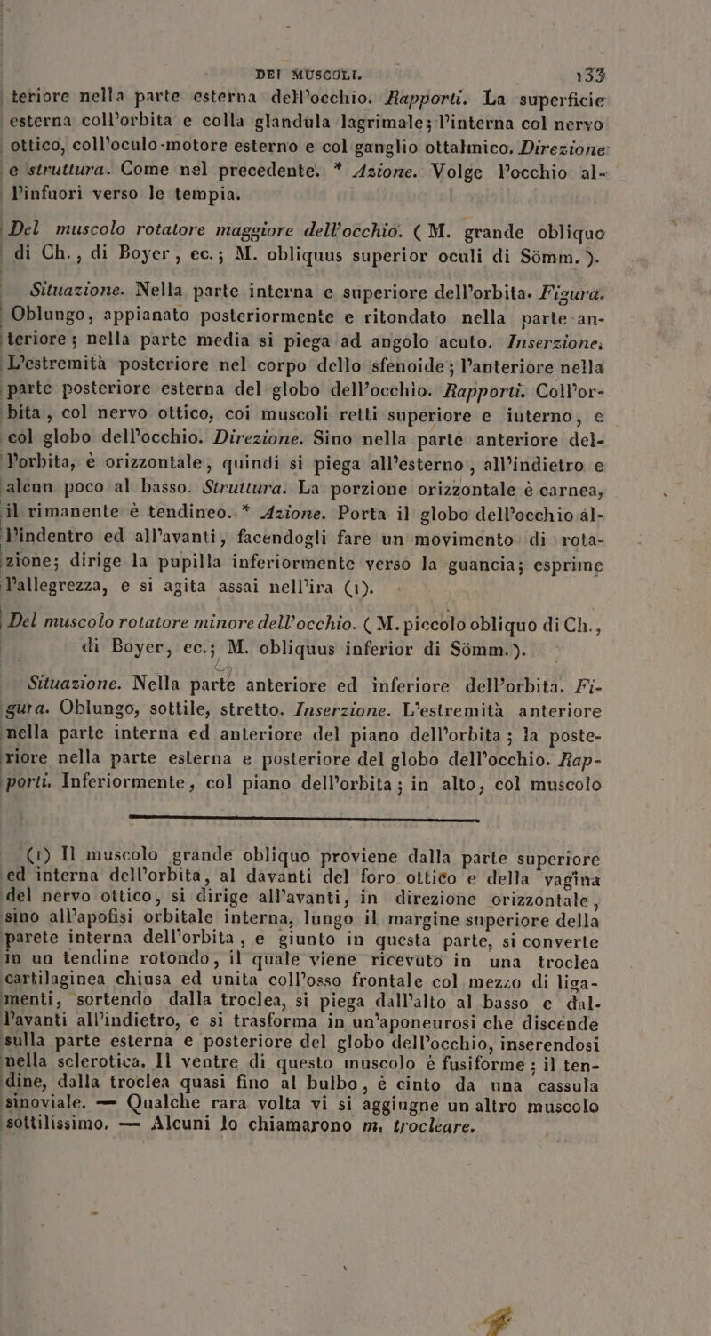 teriore nella parte esterna dell’occhio. Rapporti. La superficie ‘esterna coll’orbita e colla glandula lagrimale;l’interna col nervo ‘ ottico, coll’oculo-motore esterno e col:ganglio ottalmico. Direzione: ‘e struttura. Come nel precedente. * Aziore. Volge l'occhio al- | Dinfuori verso le tempia. Del muscolo rotatore maggiore dell'occhio. ( M. grande obliquo i di Ch., di Boyer, ec.; M. obliquus superior oculi di Sémm. ). Situazione. Nella, parte interna e superiore dell’orbita. Figura. | Oblungo, appianato posteriormente e ritondato nella parte-an- ‘teriore ; nella parte media si piega ad angolo acuto. Znserzione. L’estremità posteriore nel corpo dello sfenoide; l’anteriore nella parte posteriore esterna del globo dell’occhio. Rapporti. Coll’or- ‘bita, col nervo ottico, coi muscoli retti superiore e interno, e col globo dell’occhio. Direzione. Sino nella parte anteriore del- ‘P’orbita, è orizzontale, quindi si piega all’esterno’, all’indietro e ‘alcun poco al basso. Struttura. La porzione orizzontale è carnea; il rimanente è tendineo..* Azione. Porta il globo dell’occhio al- Pindentro ed all’avanti; facendogli fare un movimento» di rota- ‘zione; dirige la pupilla inferiormente verso la guancia; esprime Pallegrezza, e si agita assai nell’ira (1). Del muscolo rotatore minore dell’occhio. (M. piccolo obliquo di Ch., di Boyer, ec.; M. obliquus inferior di Sòmm.). Situazione. Nella parte anteriore ed inferiore dell’orbita. Fi- igura. Oblungo, sottile, stretto. Inserzione. L’estremità anteriore ‘nella parte interna ed anteriore del piano dell'orbita ; la poste- riore nella parte eslerna e posteriore del globo dell’occhio. Rap- ‘porti, Inferiormente, col piano dell’orbita ; in alto, col muscolo _———————————————__——_———_—————————————11— (1) Il muscolo grande obliquo proviene dalla parte superiore \ed interna dell’orbita, al davanti del foro ottico e della vagina ‘del nervo ottico, si dirige all’avanti, in direzione orizzontale, ‘sino all’apofisi orbitale interna, lungo il margine superiore della ‘parete interna dell’orbita , e giunto in questa parte, si converte in un tendine rotondo, il quale viene ricevato in una troclea cartilaginea chiusa ed unita coll’osso frontale col mezzo di liga- menti, sortendo dalla troclea, sì piega dall’alto al basso e dal- l’avanti all’indietro, e si trasforma in un’aponeurosi che discende sulla parte esterna e posteriore del globo dell’occhio, inserendosi ‘nella sclerotica. Il ventre di questo muscolo è fusiforme ; il ten- ‘dine, dalla troclea quasi fino al bulbo, è cinto da una cassula ‘isinoviale. — Qualche rara volta vi si aggiugne un altro muscolo ‘sottilissimo, — Alcuni lo chiamarono m, trocléeare.