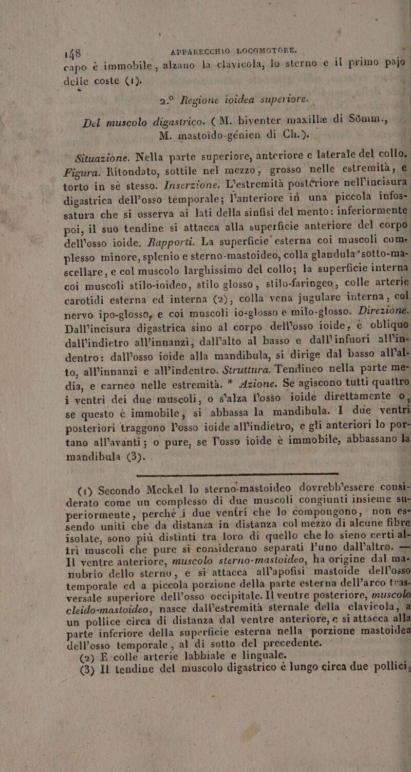 capo è immobile, alzano la clavicola, lo sterno e il primo pajo delle coste (1). Te 2.° Regione ioidea superiore. Del muscolo digastrico. ( M. biventer maxille di Sémm., M. mastoido-génien di Ch.). Situazione. Nella parte superiore, anteriore e laterale del collo. Figura. Ritondato, sottile nel mezzo, grosso nelle estremità, È torto in sè stesso. Inserzione. L'estremità posteriore nell’incisura. digastrica dell’osso- temporale; l'anteriore iù una piccola infos: satura che si osserva ai lati della sinfisi del mento: inferiormente poi, il suo tendine si attacca alla superficie anteriore del corpo, dell'osso ioide. Rapporti. La superficie esterna coi muscoli com: plesso minore, splenio e sterno-mastoideo, colla glandula*sotto-ma- scellare, e col muscolo larghissimo del collo; la superficie interna coi muscoli stilo-ioideo, stilo glosso, stilo-faringeo,, colle arterie, carotidi esterna ed interna (2), colla vena jugulare interna, col nervo ipo-glosso; e coi muscoli io:glusso e milo-glosso. Direzione. Dall’incisura digastrica sino al corpo dell’osso ioide, é obliquo dall’indietro all’innanzi; dall’alto al basso e dall’infuori all'in dentro: dall’osso ioide alla mandibula, si dirige dal basso all'al- to, all’innanzi e all’indentro. Struttura. Tendineo nella parte me- dia, e carneo nelle estremità. * Azione. Se agiscono tutti quattro i ventri dei due muscoli, o s'alza l'osso ioide direttamente 0, se questo è immobile, si abbassa la mandibula. I due ventri posteriori traggono l°osso ioide all’indietro, e gli anteriori lo por- tano all’avanti; o pure, se Posso ioide è immobile, abbassano la mandibula (3). | (n n ERRE: E: III (1) Secondo Meckel lo sterno-mastoideo dovrebb’essere consi- derato come un complesso di due muscoli congiunti insieme su- periormente, perchè i due ventri che lo compongono; non es- sendo uniti che da distanza in distanza col mezzo di alcune fibre isolate, sono più distinti tra loro di quello che lo sieno certi al- tri muscoli che pure si considerano separati l’uno dall’altro. — Il ventre anteriore, muscolo sterno-mastoideo, ha origine dal ma- nubrio dello sterno, e sì attacca all’apofisi mastoide dell’osso temporale ed a piccola porzione della parte esterna dell’arco tras: versale superiore dell’osso occipitale. Il ventre posteriore, muscolo cleido-mastoideo, nasce dall’estremità sternale della clavicola, ‘a un pollice circa di distanza dal ventre anteriore, e si attacca alla arte inferiore della superficie esterna nella ‘porzione mastoidea dell’osso temporale , al di sotto del precedente. i (2) E colle arterie labbiale e linguale, (3) Il tendine del muscolo digastrico è lungo circa due pollici,