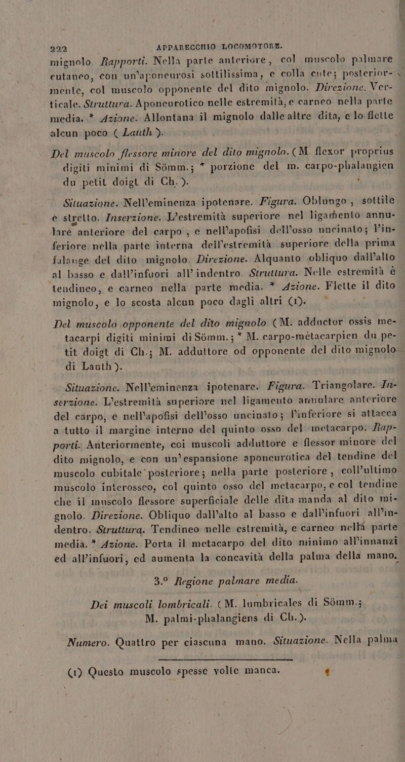 mignolo. Rapporti. Nella parte anteriore, col muscolo palmare cutaneo, con un’aponeurosi sottilissima, e colla cute; posterior- mente, col muscolo opponente del dito mignolo. Direzione. Ver- ticale. Struttura. Aponeurotico nelle estremità, e carneo nella parte media. .* Azione: Allontana il mignolo dalle altre dita; e lo flette alcun poco ( Lauth &gt;. Del muscolo flessore minore del dito mignolo. (M. flexor proprius digiti minimi di Simm.; * porzione del m. carpo-phalangien du petit doigt di Ch.). ' Situazione. Nell’eminenza ipotenare. Figura. Oblungo , sottile è strelto. Inserzione. L’estremità superiore nel ligamento annu- laré anteriore del carpo ; e nell’apofisi dell’osso uncinato; Vin- feriore nella parte interna dell’estremità superiore della prima fularge del dito mignolo. Direzione. Alquanto obliquo dall’allo al basso e dall’infuori all’indentro. Struttura. Nelle estremità è | tendineo, e carneo nella parte media. * Azione. Flette il dito mignolo, e lo scosta alcun poco dagli altri (1). * Del muscolo opponente del dito mignolo. (M. adductor ossis me- tacarpi digiti minimi di Somm.; * M. carpo-mètacarpien, du pe- tit doigt di Ch.; M. adduttore od opponente del dito mignolo di Lauth). Situazione. Nell’eminenza ipotenare. Figura. Triangolare. Zn- serzione. L’estremità superiore nel ligamento armulare anteriore del carpo, e nell’apofisi dell'osso uncinato; l’inferiore si attacca a tutto il margine interno del quinto osso del metacarpo. Lap- porti. Anteriormente, cci muscoli adduttore e flessor minore del dito mignolo, «e con un'espansione aponeurotica del tendine del muscolo cubitale' posteriore; nella parte posteriore , coll’ultimo muscolo interosseo, col quinto osso del metacarpo, e col tendine che il muscolo flessore superficiale delle dita manda al dito mi- gnolo. Direzione. Obliquo dall'alto al basso e dall’infuori all’in- dentro. Struttura. Tendineo melle estremità, e carneo nelh parte media. * Azione. Porta il metacarpo del dito niinimo all’innanzi ed all’infuori, cd aumenta la concavità della palma della mano. 3.° Regione palmare media. Dei muscoli lombricali. ( M. lumbricales di Sòmm.; M. palmi-phalangiens di Ch.). Numero. Quattro per ciascuna mano. Situazione. Nella palma (1) Questo muscolo spesse volle manca. .