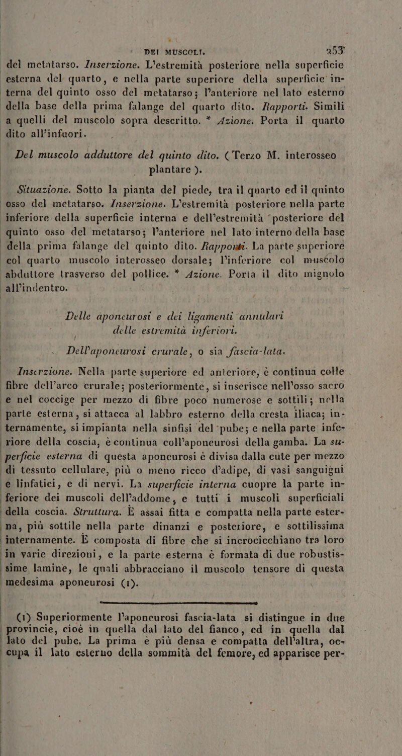 del metatarso. Zaserzione. L’estremità posteriore nella superficie esterna del quarto, e nella parte superiore della superficie in- ‘terna del quinto osso del metatarso; l’anteriore nel lato esterno della base della prima falange del quarto dito. Rapporti. Simili a quelli del muscolo sopra descritto. * Azione. Porta il quarto dito all’infuori. Del muscolo adduttore del quinto dito. (Terzo M. interosseo plantare ). Situazione. Sotto la pianta del piede, tra il quarto ed il quinto osso del metatarso. Zrserzione. L'estremità posteriore nella parte inferiore della superficie interna e dell’estremità “posteriore del quinto osso del metatarso; l’anteriore nel lato interno della base i della prima falange del quinto dito. Rapponti. La parte superiore col quarto muscolo interosseo dorsale; l’inferiore col muscolo ‘abduttore trasverso del pollice. * Azione. Porta il dito mignolo all’indentro. Delle aponeurosi e dei ligamenti annulavi delle estremità inferiori. Dell’aponeurosi crurale, o sia fascia-lata. i Inserzione. Nella parte superiore ed anteriore, è continua colle i fibre dell’arco crurale; posteriormente, si inserisce nell’osso sacro e nel coccige per mezzo di fibre poco numerose e sottili; nella parte esterna, sì attacca al labbro esterno della cresta iliaca; in- ternamente, si impianta nella sinfisi ‘del ‘pube; e nella parte infe&gt; riore della coscia, è continua coll’aponeurosi della gamba. La su- \perficie esterna di questa aponeurosi è divisa dalla cute per mezzo di tessuto cellulare, più o meno ricco d’adipe, di vasi sanguigni e linfatici, e di nervi. La superficie interna cuopre la parte in- | feriore dei muscoli dell'addome, e tutti i muscoli superficiali ‘della coscia. Struttura. È assai fitta e compatta nelia parte ester- na, più sottile nella parte dinanzi e posteriore, e sottilissima \ internamente. È composta di fibre che si incrocicchiano tra loro ‘in varie direzioni, e la parte esterna è formata di due robustis- \sime lamine, le quali abbracciano il muscolo tensore di questa medesima aponeurosi (1). dille TR (1) Superiormente l’aponeurosi fascia-lata si distingue in due | provincie, cioè in quella dal lato del fianco, ed in quella dal | Jato del pube, La prima è più densa e compatta dell’altra, oc- [eppa il Jato esteruo della sommità del femore, ed apparisce per-