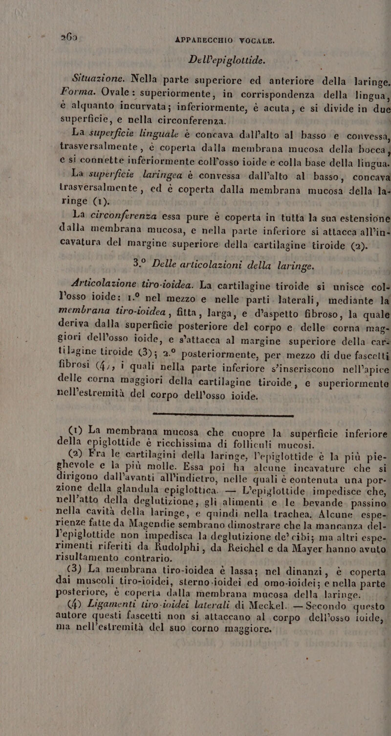 De Wepiglottide. Situazione. Nella parte superiore ed anteriore della laringe. Forma. Ovale : superiormente, in corrispondenza della lingua, è alquanto incurvata; inferiormente, è acuta, e si divide in due superficie, e nella circonferenza. I La superficie linguale è concava dall'alto al ‘basso e convessa, trasversalmente , è coperta dalla membrana mucosa della bocca, e si connette inferiormente coll’osso ioide e colla base della lingua. La superficie laringea è convessa dall’alto al basso, concava trasversalmente , ed è coperta dalla membrana mucosa della la ringe (1). | La circonferenza essa pure è coperta in tutta la sua estensione dalla membrana mucosa, e nella parte inferiore si attacca all’in* cavatura del margine superiore della cartilagine tiroide (2). 3.° Delle articolazioni della laringe. Articolazione tiro-ividea. La cartilagine tiroide si unisce col- l’osso ioide: 1.° nel mezzo e nelle parti. laterali, mediante la membrana tiro-ividea , fitta, larga, e d'aspetto fibroso, la quale deriva dalla superficie posteriore del corpo e. delle corna mag- giori dell’osso ioide, e s’attacca al margine superiore della car: tilagine tiroide (3); 2.9 posteriormente, per mezzo di due fascetti fibrosi (4), i quali nella parte inferiore s’inseriscono nell’apice delle corna maggiori della cartilagine tiroide, e superiormente nell’estremità del corpo dell'osso ivide. ZIA I (1) La membrana mucosa. che cuopre la superficie inferiore della epiglottide è ricchissima di folliculi mucosi. (2) Fra le cartilagini della laringe, l’epiglottide è la più pie- ghevole e la più molle. Essa poi ha alcune incavature che si dirigono dall’avanti all'indietro, nelle quali è contenuta una por- zione della glandula epiglottica. — L’epiglottide, impedisce che; nell'atto della deglutizione; gli alimenti e le bevande passino, nella cavità della laringe, e quindi nella trachea. Alcune espe- rienze fatte da Magendie sembrano dimostrare che la mancanza del- l’epiglottide non impedisca la deglutizione de? cibi; ma altri espe- rimenti riferiti da Rudolphi, da Reichel e da Mayer hanno avuto risultamento contrario. (3) La membrana tiro-ioidea è lassa; nel dinanzi, è coperta dai muscoli tiro-ioidei, sterno-ioidei ed omo-ioidei; e nella parte posteriore, è coperta dalla membrana mucosa della laringe. (4) Ligamenti tiro-ividei laterali di Meckel. — Secondo questo autore questi fascetti non si attaccano al corpo deli’osso ioide, ma nell’estremità del suo corno maggiore.