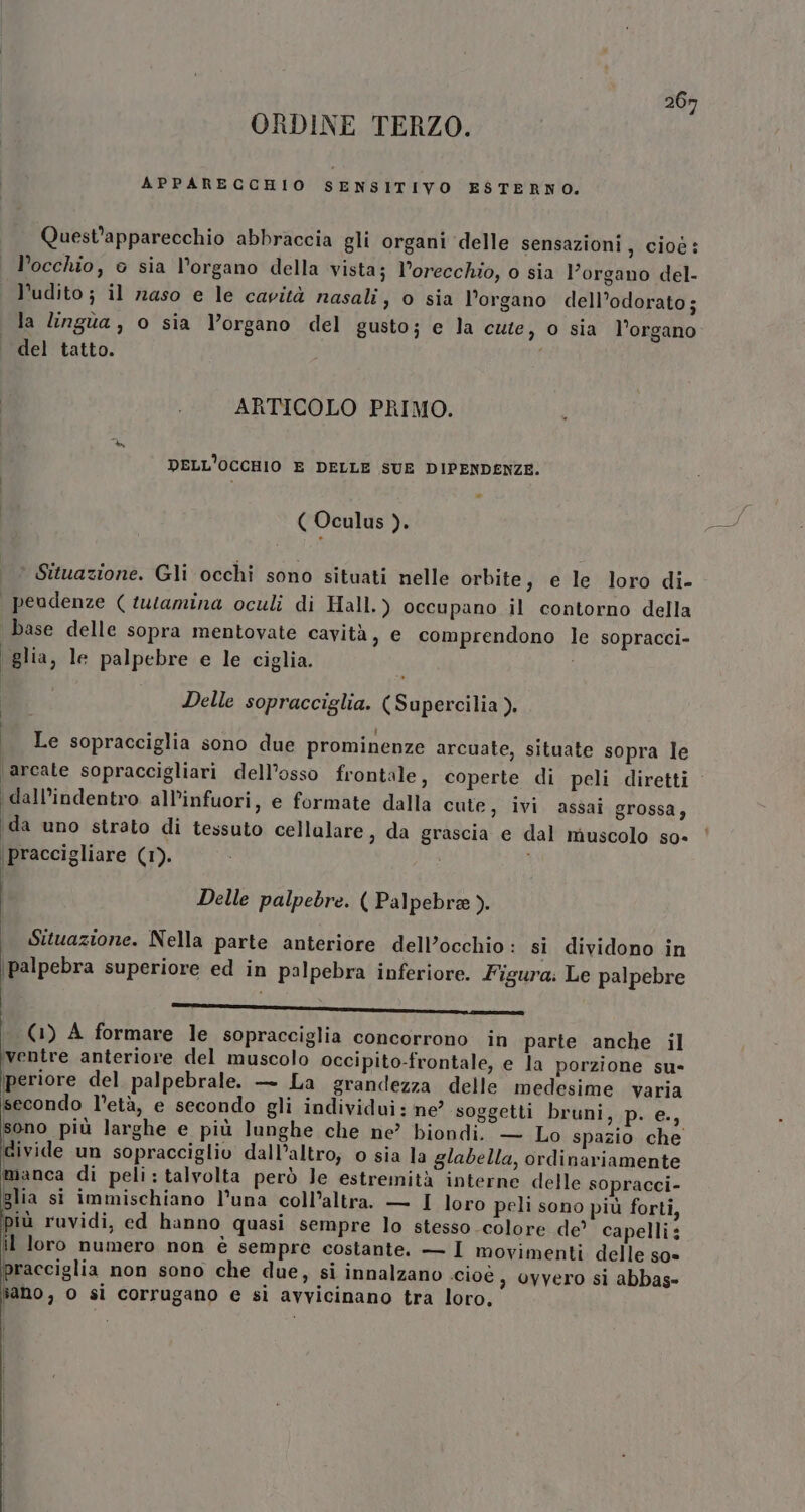 ORDINE TERZO. APPARECCHIO SENSITIVO ESTERNO, Quest’apparecchio abbraccia gli organi ‘delle sensazioni, cioè: l’occhio, o sia l'organo della vista; l’orecchio, o sia l'organo del- l'udito; il naso e le cavità nasali, o sia l'organo dell’odorato; la lingua , o sia Vorgano del gusto; e la cuie, 0 sia l’organo del tatto. ARTICOLO PRIMO. DELL'OCCHIO E DELLE SUE DIPENDENZE. ( Oculus ). * Situazione. Gli occhi sono situati nelle orbite, e le loro di- | peudenze ( tutamina oculi di Hall.) occupano il contorno della base delle sopra mentovate cavità, e comprendono le sopracci- glia, le palpebre e le ciglia. Delle sopracciglia. (Supercilia ), Le sopracciglia sono due prominenze arcuate, situate sopra le \arcate sopraccigliari dell’osso frontale, coperte di peli diretti dall’indentro all’infuori, e formate dalla cute, ivi assai grossa, ‘da uno strato di tessuto cellalare, da grascia e dal muscolo so- \praccigliare (1). Delle palpebre. ( Palpebre ). Situazione. Nella parte anteriore dell’occhio: si dividono in \palpebra superiore ed in palpebra inferiore. Figura: Le palpebre .-——r rr_——r——..————1È—k4n (1) A formare le sopracciglia concorrono in parte anche il ‘ventre anteriore del muscolo occipito-frontale, e la porzione su- iperiore del palpebrale. — La grandezza delle medesime varia secondo l’età, e secondo gli individui: ne? soggetti bruni, p. e., sono più larghe e più lunghe che ne’ biondi. — Lo spazio che divide un sopracciglio dall’altro; o sia la glabella, ordinariamente manca di peli: talvolta però le estremità interne delle sopracci- glia si immischiano l’una coll’altra. — I loro peli sono più forti, più ruvidi, ed hanno quasi sempre lo stesso colore de? capelli: il loro numero non è sempre costante. — I movimenti delle s0= pracciglia non sono che due, si innalzano ‘cioè , ovvero si abbas» lano, O sì corrugano e si avvicinano tra loro,