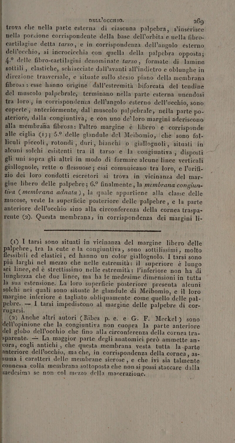 trova che nella parte esterna di ciascuna palpebra, s'inserisce nella porzione corrispondente della base dell'orbita e nella fibro- cartilagine detta tarso, e in corrispondenza. dell’angolo esterno dell'occhio, si incrocicchia con quella della palpebra opposta; 4.° delle fibro-cartilagini denominate terso, formate di lamine sottili, elastiche, schiacciate dall’avanti all'indietro e oblunghe in direzione trasversale, e situate sullo stesso piano della membrana fibrosa : esse hanno origine dall’estremità biforcata del tendine del muscolo palpebrale,. terminano nella parte esterna unendosi tra loro, in corrispondenza dell’angolo ésterno dell’occhio, sono coperte, anteriormente, dal muscolo palpebrale, nella parte po- steriore, dalla congiuntiva, e con uno de loro margini aderiscono | alta membrana fibrosa: l’altro margine è libero e corrisponde i alle ciglia (1); 5.9 delle glandale del Meibomio, che sono fol- liculi piccoli, rotondi, duri, bianchi o giallognoli, situati in alcuni solchi esistenti tra il tarso e la congiuntiva ; disposti - gli uni sopra gli altri in modo di formare alcune linee verticali | giallognole; rette o flessuose ; essi comunicano tra loro, e l’orifi- zio dei loro condotti escretori si trova in vicinanza del mar- ì gine libero delle palpebre ; 6.° finalmente, la membrana congiun= tiva ( membrana adnata), la quale appartiene alla classe delle i mucose, veste la superficie posteriore delle ‘palpebre, e la parte lanteriore dell'occhio sino alla circonferenza della cornea traspa- \rente (2). Questa membrana; in corrispondenza dei margini li- pi ) (WI tarsi sono situati in vicinanza del margine libero delle palpebre, tra la cute e la congiuntiva, sono sottilissimi, molto flessibili ed elastici, ed hanno un color giallognolo. I tarsi sono più larghi nel mezzo che nelle estremità: il superiore è lungo sei linee, ed è strettissimo nelle estremità: Vinferiore non ha di lunghezza che due linee, ma ha je medesime dimensioni in tutta la sua estensione. La loro superficie posteriore presenta alcuni isolchi nei quali sono situate le glandule di Meibomio, e il loro ‘margine inferiore è tagliato obliquamente come quello delle pal- [pebre.. — 1 tarsi impediscono al margine delle palpebre di cor- rugarsi. i (2) Anche altri autori (Ribes p. e. e. G. F. Meckel) sono dell’opinione che la congiuntiva non cuopra la parte anteriore del globo dell’occhio che fino alla circonferenza della cornea tra- sparente. — La maggior parle degli anatomici però ammette an- cora, cogli antichi, che questa membrana vesta tutta la-parte ‘anteriore dell'occhio, ma che, in corrispondenza della cornea, as- isuma i caratterì delle membrane sierose, e che ivi sia talmente connessa colla membrana sottoposta che non si possi staccare dalla ‘medesima se non cal mezzo della macerazione.