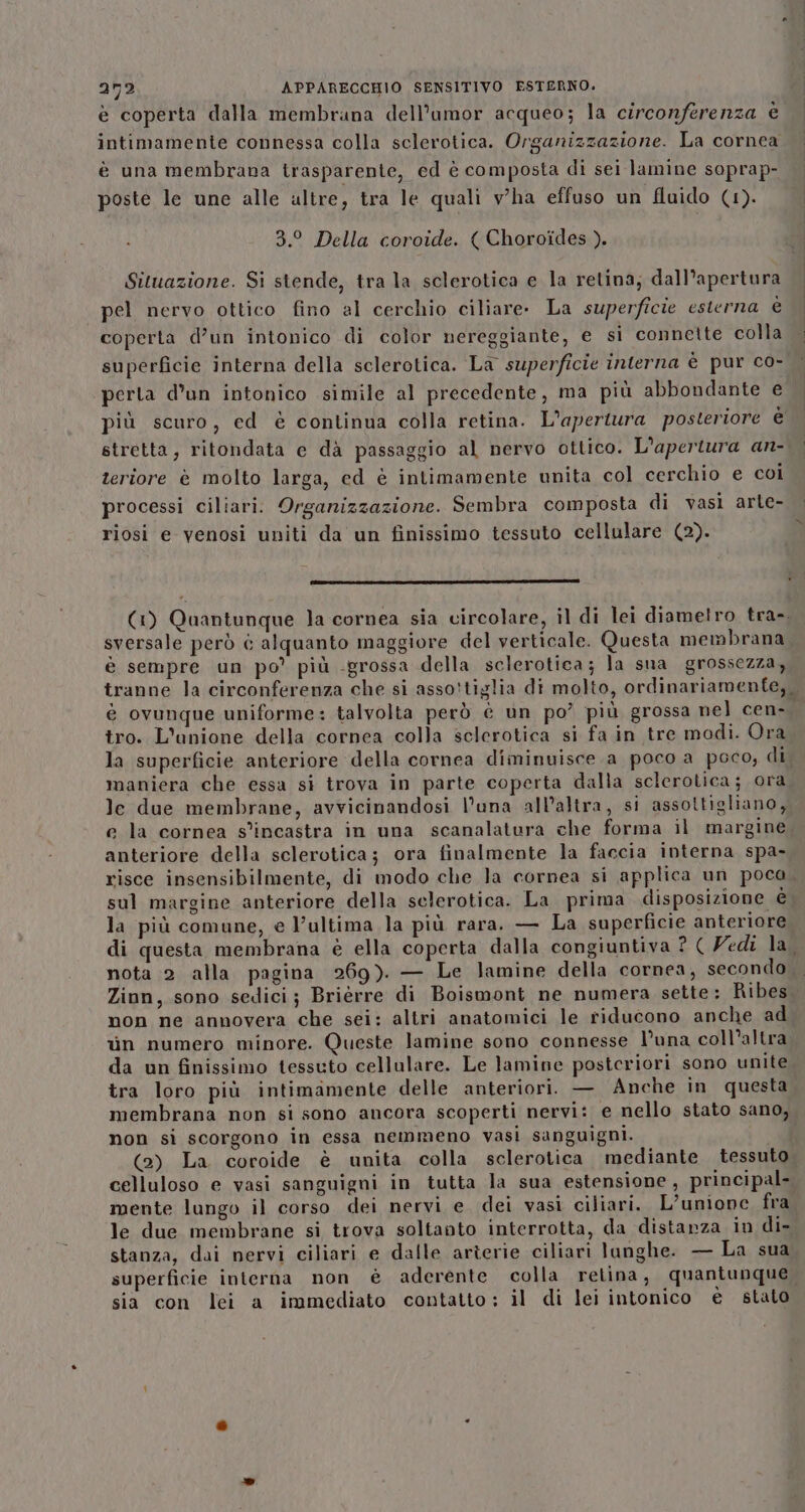 è coperta dalla membrana dell’aumor acqueo; la circonferenza è intimamente connessa colla sclerotica. Organizzazione. La cornea è una membrana trasparente, ed è composta di sei lamine soprap- poste le une alle altre, tra le quali v'ha effuso un fluido (1). 3.° Della coroide. ( Choroides ). Situazione. Si stende, tra la sclerotica e la retina; dall’apertura pel nervo ottico fino al cerchio ciliare- La superficie esterna è coperta d’un intonico di color nereggiante, e si connette colla superficie interna della sclerotica. La superficie interna è pur co- perta d’un intonico simile al precedente, ma più abbondante e più scuro, ed è continua colla retina. L’aperiura posteriore è stretta, ritondata e dà passaggio al nervo ottico. L'apertura an- teriore è molto larga, ed è intimamente unita col cerchio e coi processi ciliari. Organizzazione. Sembra composta di vasi arte- riosi e venosi uniti da un finissimo tessuto cellulare (2). (IDA TOLTI RISI DT AIZIOIZI DENTI SOTA ZZZ sversale però è alquanto maggiore del verticale. Questa membrana è sempre un po’ più grossa della sclerotica; la sua grossezza, tro. L'anione della cornea colla selerotica si fa in tre modi. Ora la superficie anteriore della cornea diminuisce. a poco a poco, di maniera che essa si trova in parte coperta dalla sclerotica; ora le due membrane, avvicinandosi l'una all'altra, si assottigliano, e la cornea s’incastra in una scanalatura che forma il margine anteriore della sclerotica; ora finalmente la faccia interna spa- risce insensibilmente, di modo che la cornea si applica un poca sul margine anteriore della selerotica. La prima disposizione è la più comune, e l’ultima la più rara. — La superficie anteriore nota 2 alla pagina 269) — Le lamine della cornea, secondo Zion, sono sedici; Brièrre di Boismont ne numera sette: Ribes non ne annovera che sei: altri anatomici le riducono anche ad in numero minore. Queste lamine sono connesse l’una coll’altra da un finissimo tessuto cellulare. Le lamine posteriori sono unite tra loro più intimamente delle anteriori. — Anche in questa membrana non si sono ancora scoperti nervi: e nello stato sano, non si scorgono in essa nemmeno vasi sanguigni. (2) La coroide è unita colla sclerotica mediante tessuto celluloso e vasi sanguigni in tutta la sua estensione, principal- mente lungo il corso dei nervi e dei vasi ciliari. L’unione fra le due membrane si trova soltanto interrotta, da distarza in di- stanza, dai nervi ciliari e dalle arîerie ciliari lunghe. — La sua superficie interna non è aderente colla retina, quantunque sia con lei a immediato contatto: il di lei intonico è stato