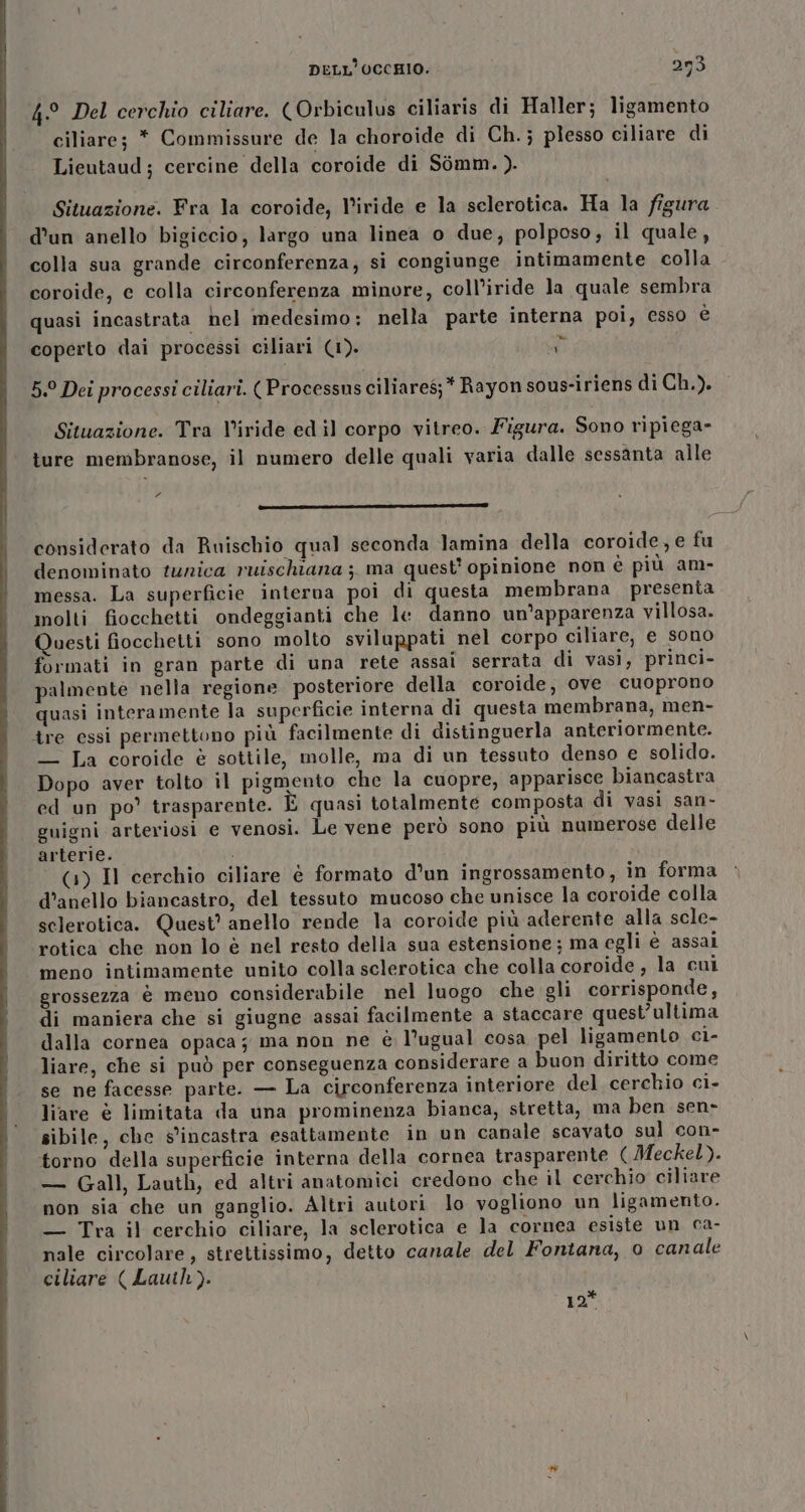 4° Del cerchio ciliare. (Orbiculus ciliaris di Haller; ligamento ciliare; * Commissure de la choroide di Ch.; plesso ciliare di Lieutaud; cercine della coroide di Sòmm. ). Situazione. Fra la coroide, l’iride e la selerotica. Ha la figura d'un anello bigiccio, largo una linea o due, polposo,; il quale, colla sua grande circonferenza, si congiunge intimamente colla coroide, c colla circonferenza minore, coll’iride la quale sembra quasi incastrata hel medesimo: nella parte interna poi, esso è coperto dai processi ciliari (1). ta 5.9 Dei processi ciliarî. (Processusciliares;* Rayon sous-iriens di Ch.). Situazione. Tra V'iride ed il corpo vitreo. Figura. Sono ripiega» ture membranose, il numero delle quali varia dalle sessanta alle 2 —_———————————— cs G@tit considerato da Ruischio qual seconda lamina della coroide, e fu denominato tunica ruischiana ;, ma quest’ opinione non è più am- messa. La superficie interna poi di questa membrana presenta molti fiocchetti ondeggianti che le danno un’apparenza villosa. Questi fiocchetti sono molto sviluppati nel corpo ciliare, e sono formati in gran parte di una rete assai serrata di vasi, princi- palmevte nella regione posteriore della coroide, ove cuoprono quasi interamente la superficie interna di questa membrana, men- tre essi permettono più facilmente di distinguerla anteriormente. — La coroide è sottile, molle, ma di un tessuto denso e solido. Dopo aver tolto il pigmento che la cuopre, apparisce biancastra ed un po’ trasparente. È quasi totalmente composta di vasi san- guigni arteriosi e venosi. Le vene però sono più numerose delle arterie. (1) Il cerchio ciliare è formato d’un ingrossamento, in forma d’anello biancastro, del tessuto mucoso che unisce la coroide colla selerotica. Quest? anello rende la coroide più aderente alla scle- rotica che non lo è nel resto della sua estensione; ma egli è assai meno intimamente unito colla sclerotica che colla coroide , la cui grossezza è meno considerabile nel luogo che gli corrisponde, di maniera che si giugne assai facilmente a staccare quest’ultima dalla cornea opaca; ma non ne è l’ugual cosa pel ligamento ci- liare, che si può per conseguenza considerare a buon diritto come se ne facesse parte. — La circonferenza interiore del cerchio ci- liare è limitata da una prominenza bianca, stretta, ma ben sen- sibile, che s'incastra esattamente in un canale scavato sul con- torno della superficie interna della cornea trasparente ( Meckel). — Gall, Lauth, ed altri anatomici credono che il cerchio ciliare non sia che un ganglio. Altri autori lo vogliono un ligamento. — Tra il cerchio ciliare, la sclerotica e la cornea esiste un ca- nale circolare, strettissimo, detto canale del Fontana, o canale ciliare ( Lauih). 12*