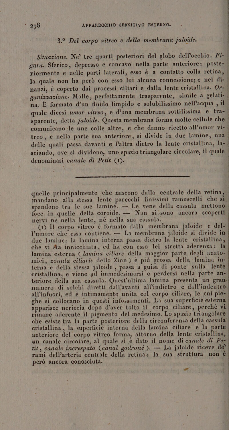 3.° Del corpo vitreo e della membrana jaloide. LI Pa, 9 PAS LESR ZOO PE OI LU la quale non ha però con esso lui alcuna connessione; e nel di- nanzi, è coperto dai processi ciliari e dalla lente cristallina. Or- ganizzazione. Molle, perfettamente trasparente, simile a gelati- na. È formato d’un fluido limpido e solubilissimo nell’acqua , il quale dicesi umor vitreo, e d’una membrana sottilissima e tra- sparente, detta jaloide. Questa membrana forma molte cellule che comunicano :le une colle altre, e che danno ricetto all’umor vì- treo, e nella parte sua anteriore, si divide in due lamine, una delle quali passa davanti e l’altra dietro la lente cristallina, la- denominasi canale di Petit (1). mandano alla stessa lente parecchi finissimi ramuscelli che si foce in quelle della coroide. — Non si/sono ancora scoperti nervi nè nella lente, nè nella sua cassula. (1) Il corpo vitreo è formato dalla membrana jaloide e del- umore che essa contiene. — La membrana jaloide si divide in due lamine: la lamina interna passa dietro la lente cristallina, che vi sta innicchiata, ed ha con esso lei stretta aderenza: la lamina esterna ( lamina ciliare della maggior parte degli anato- mici, zonula ciliaris dello Zinn) è più grossa della lamina in- terna e della stessa jaloide , passa a guisa di ponte sulla lente cristaliina, e viene ad immedesimarsi o perdersi nella parte an- fi TAO E O e SS DE &gt; Sa RE SII AO anteriore del corpo vitreo forma, attorno della lente cristallina, tit, canale increspato (canal godroné ). — La jaloide riceve de rami dell’arteria centrale della relina: la sua struttura non é però ancora conosciuta. i e