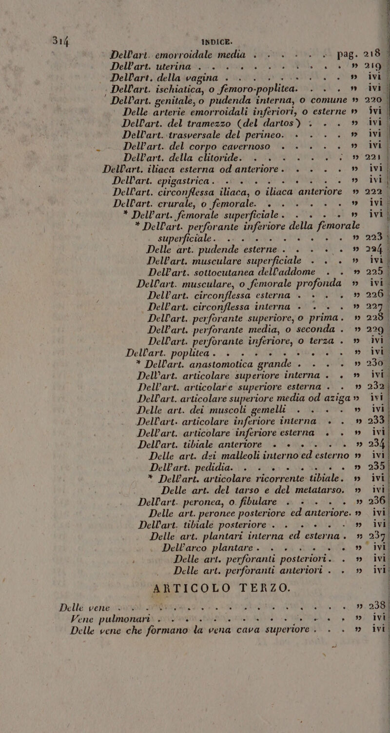 Dell'art. emorroidale media . +0... . + pag. Dellart.‘uterinarzo sicmvai i ata Mea Dell'art. della vagina «0 &lt;..0 0... » | Dell’art. ischiatica, o femoro-poplitea. . . . » Dell’art. genitale, o pudenda interna, o comune » Delle arterie emorroidali inferiori, o esterne » Dellart. del tramezzo (del dartos) . . . » Dell’art. trasversale del perineo. + . . . * -- Dell’art. del corpo cavernoso +. ». . . . » Dellart. della clitoride. . . . . . .. » Dell’art. iliaca esterna od anteriore. . . . . » Dell’art. cpigastrica.- + 00. + 00... Dell’art. circonflessa iliaca, o iliaca anteriore » Dellart. crurale, o femorale. +. . . . . . » * Dell’art. femorale superficiale. . . . . » * Dellart. perforante inferiore della femorale superficiale. 70° Mii ETNO I Delle art. pudende esterne . . . +... » Dell’art. musculare superficiale . . . » Dell’art. sottocutanea dell'addome . . » Dell’art. musculare, o femorale profonda » Dell’art. circonflessa esterna +. +. . . | Dell’art. circonflessa interna +. . . . » Dell’art. perforante superiore, o prima. » Dell’art. perforante media, o seconda . » Dell’art. perforante inferiore, 0 terza . » Dellart. poplitea. +. . . . . +0...” * Dell'art. anastomotica grande . . . . » Dell’art. articolare superiore interna . . » Dell’art. articolare superiore esterna . . Dell’art. articolare superiore media od aziga » Delle art. dei muscoli gemelli . . . . » Dell’art. articolare inferiore interna. . . » Dell’art. articolare inferiore esterna . . » Dellart. tibiale anteriore +. + +. . . » Delle art. dei malleoli interno ed esterno » Dell’art,.pedidia.\\.x\\ vs: + i ansi «+ 9 * Dell’art. articolare ricorrente tibiale. » Delle art. del tarso e del metatarso. Dell’art. peronea, o. fibulare . +. . . . » Delle art. peronee posteriore ed anteriore. » Dell’art. tibiale posteriore . . +... . » Delle art. plantari interna ed esterna . Dell’arco plantare. + ++ ++» Delle art. perforanti posteriori. . » Delle art. perforanti anteriori . . ARTICOLO TERZO. Dellé venerabile ra, Lepri AMSA SE Vene pulmomarii sist lan ie e e / IV Delle vene che formano la vena cava superiore . . . » ivil