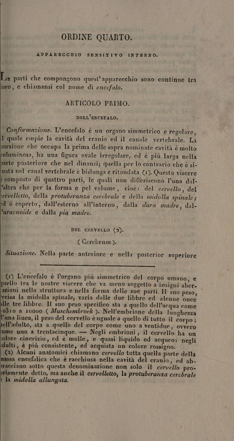 ORDINE QUARTO. APPARECCHIO SENSITIVO INTERNO. Je parti che compongono quest’apparecchio sono continue tra oro, e chiamansi col nome di encefalo. ARTICOLO PRIMO. DELL'ENCEFALO. Conformazione. L’encefalo è un organo simmetrico e regolare, Il quale empie la cavità del cranio ed il canale vertebrale. La porzione che occupa la prima delle sopra nominate cavità è molto foluminosa, ha una figura ovale irregolare, ed è più larga nella parte posteriore che nel dinanzi; quella per lo contrario che è si- mata nel canal vertebrale è bislunga e ritondata (1). Questo viscere &gt; composto di quattro parti; le quali non differiscono l'una dal- ‘altra che per la forma e pel volume, cioè: del cervello, del servelletto, della protuberanza cerebrale e della midolla spinale ; &gt;d è coperto, dall’esterno all’interno, dalla dura madre, dal- ’aracnoide e dalla pia madre. DEL CERVELLO (2). ( Cerebram). Situazione. Nella parte anteriore e nella posterior superiore nqnmT—m_———————————————_————————————————————————r——_——m———————@—@=———==2=px=» ( L’encefalo è l’organo più simmetrico del corpo umano, e quello tra le nostre viscere che va meno soggetto a insigni aber. ‘azioni nella struttura e nella forma delle sue parti. Il suo peso, fecisa la midolla spinale, varia dalle due libbre ed aleune once lle tre libbre. Il suo peso specifico sta a quello dell’acqua come 10310 a 10000 ( Muschembroek ). Nell’embrione della lunghezza l'una linea, il peso del cervello è uguale a quello di tutto il corpo : nell'adulto, sta a quello del corpo come uno a ventidue, ovvero ome uno a trentacinque. — Negli embrioni; il cervello ha un ‘olore cinerizio, ed è molle, e quasi liquido od acqueo: negli idulti, è più consistente, ed acquista un colore rossigno. | (2) Alcuni anatomici chiamano cervello tutta quella parte della nassa eneefalica che è racchiusa nella cavità del cranio, ed. ab- racciano sotto questa denominazione non solo il cervello pro- &gt;riamente detto, ma anche il cervelletto, la protuberanza cerebrale ? la midolla allungata.