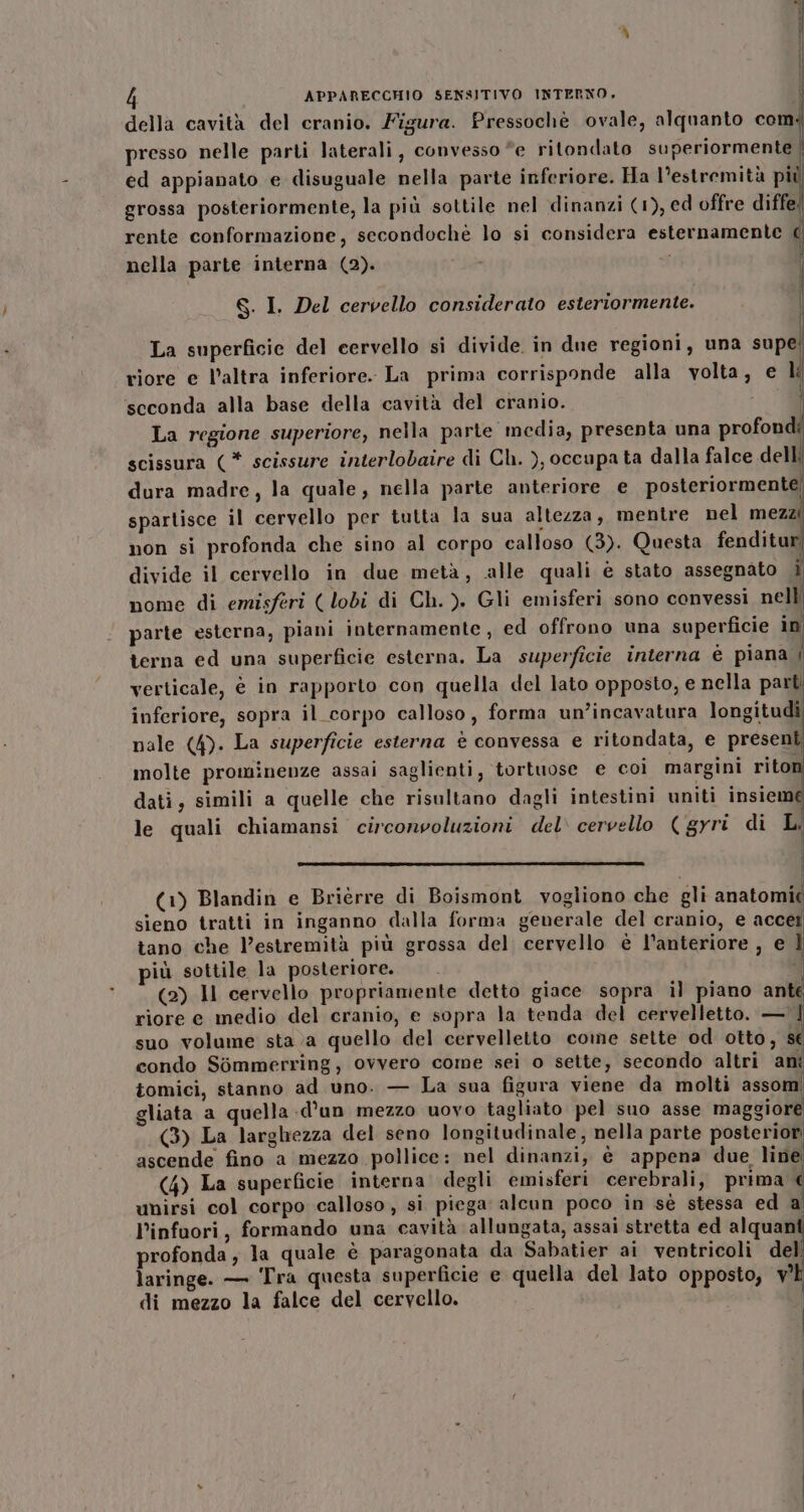 della cavità del cranio. Figura. Pressochè ovale, alquanto comi presso nelle parti laterali, convesso “e ritondato superiormente | ed appianato e disuguale nella parte inferiore. Ha l'estremità pi grossa posteriormente, la più sottile nel dinanzi (1), ed offre diffe! rente conformazione, secondochè lo si considera esternamente c nella parte interna (2). i | bj di 8. I. Del cervello considerato esteriormente. La superficie del cervello si divide. in due regioni, una supe! riore e l’altra inferiore. La prima corrisponde alla volta, e Li scconda alla base della cavità del cranio. i La regione superiore, nella parte media, presenta una profondi scissura (* scissure interlobaire di Ch. ), occupa ta dalla falce delli dura madre, la quale, nella parte anteriore e posteriormente; spartisce il cervello per tutta la sua altezza, mentre nel mezz non si profonda che sino al corpo calloso (3). Questa fenditur divide il cervello in due metà, alle quali e stato assegnato i nome di emisferi ( lobi di Ch. ). Gli emisferi sono convessi nell parte esterna, piani internamente, ed offrono una superficie in terna ed una superficie esterna. La superficie interna è piana | verticale, è in rapporto con quella del lato opposto, e nella parti inferiore, sopra il corpo calloso, forma un’incavatura longitudi nale (4). La superficie esterna è convessa e ritondata, e present molte prominenze assai saglienti, ‘tortuose e coi margini riton dati, simili a quelle che risultano dagli intestini uniti insieme le quali chiamansi circonvoluzioni del cervello (gyri di Li Ì (1) Blandin e Brièrre di Boismont vogliono che gli anatomi( sieno tratti in inganno dalla forma generale del cranio, e accei tano che l’estremità più grossa del cervello è l'anteriore , e È più sottile la posteriore. (2) Il cervello propriamente detto giace sopra il piano ante riore e medio del cranio, e sopra la tenda del cervelletto. — | suo volume sta a quello del cervelletto come sette od otto, se condo Sommerring, ovvero come sei o sette, secondo altri ant tomici, stanno ad uno. — La sua figura viene da molti assom gliata a quella -d’un mezzo uovo tagliato pel suo asse maggiore (3) La larghezza del seno longitudinale, nella parte posteriori ascende fino a mezzo pollice: nel dinanzi, è appena due, line (4) La superficie interna degli emisferi cerebrali, prima unirsi col corpo calloso, si piega alcun poco in sè stessa ed a l’infuori, formando una cavità allungata, assai stretta ed alquani profonda, la quale è paragonata da Sabatier ai ventricoli del laringe. — Tra questa superficie e quella del lato opposto, v'É di mezzo la falce del cervello.