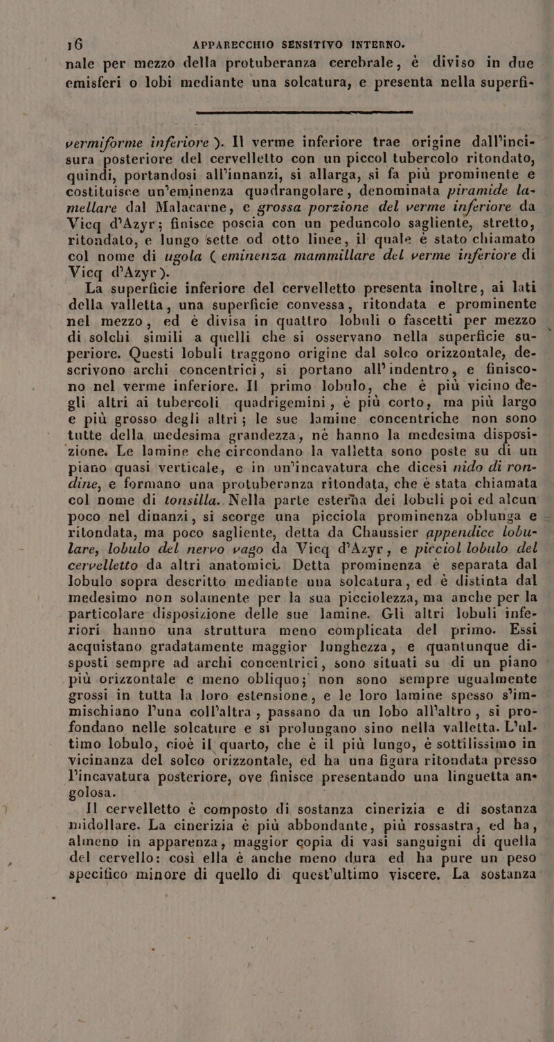 nale per mezzo della protuberanza cerebrale, è diviso in due emisferi o lobi mediante una solcatura, e presenta nella superfi- o c‘—‘@—@|“—@———@@———&lt;@@@u-G- vermiforme inferiore ). Il verme inferiore trae origine dall’inci- sura posteriore del cervelletto con un piccol tubercolo ritondato, quindi, portandosi all’innanzi, si allarga, si fa più prominente e costituisce un’eminenza quadrangolare, denominata piramide la- mellare dal Malacarne, e grossa porzione del verme inferiore da Vicq d’Azyr; finisce poscia con un peduncolo sagliente, stretto, ritondato, e lungo ‘sette od otto linee, il quale è stato chiamato col nome di ugola ( eminenza mammillare del verme inferiore di Vicq d’Azyr). La superficie inferiore del cervelletto presenta inoltre, ai lati della valletta, una superficie convessa, ritondata e prominente nel mezzo, ed è divisa in quattro lobuli o fascetti per mezzo di solchi simili a quelli che si osservano nella superficie su- periore. Questi lobuli traggono origine dal solco orizzontale, de- scrivono archi concentrici, si. portano all’indentro, e finisco» no nel verme inferiore. Il primo. lobulo, che è più vicino de- gli altri ai tubercoli quadrigemini, è più corto, ma più largo e più grosso degli altri; le sue lamine concentriche non sono tutte della medesima grandezza, né hanno la medesima disposi- ‘zione. Le lamine che circondano la valletta sono poste su di un piano quasi verticale, e in un’incavatura che dicesi nido di ron- dine, e formano una protuberanza ritondata, che è stata chiamata col nome di tonsilla., Nella parte esterna dei lobuli poi ed alcun poco nel dinanzi, si scorge una picciola prominenza oblunga e - ritondata, ma poco sagliente, detta da Chaussier appendice lobu- lare, lobulo del nervo vago da Vicq d’Azyr, e picciol lobulo del cervelletto da altri anatomici. Detta prominenza è separata dal lobulo sopra descritto mediante una solcatura, ed è distinta dal medesimo non solamente per la sua picciolezza, ma anche per la particolare disposizione delle sue lamine. Gli altri lobuli infe- riori hanno una struttura meno complicata del primo. Essi acquistano gradatamente maggior lunghezza, e quantunque di- sposti sempre ad archi concentrici, sono situati su di un piano più orizzontale e meno obliquo; non sono sempre ugualmente grossi in tutta la loro estensione, e le loro lamine spesso s’im- mischiano l’una coll’altra, passano da un lobo all’altro, si pro- fondano nelle solcature e si prolungano sino nella valletta. Lul. timo lobulo, cioè il quarto, che è il più lungo, è sottilissimo in vicinanza del solco orizzontale, ed ha una figura ritondata presso l’incavatura posteriore, ove finisce presentando una linguetta an- golosa. Il cervelletto è composto di sostanza cinerizia e di sostanza midollare. La cinerizia è più abbondante, più rossastra, ed ha, almeno in apparenza, maggior copia di vasi sanguigni di quella del cervello: così ella è anche meno dura ed ha pure un peso specifico minore di quello di quest'ultimo viscere. La sostanza’