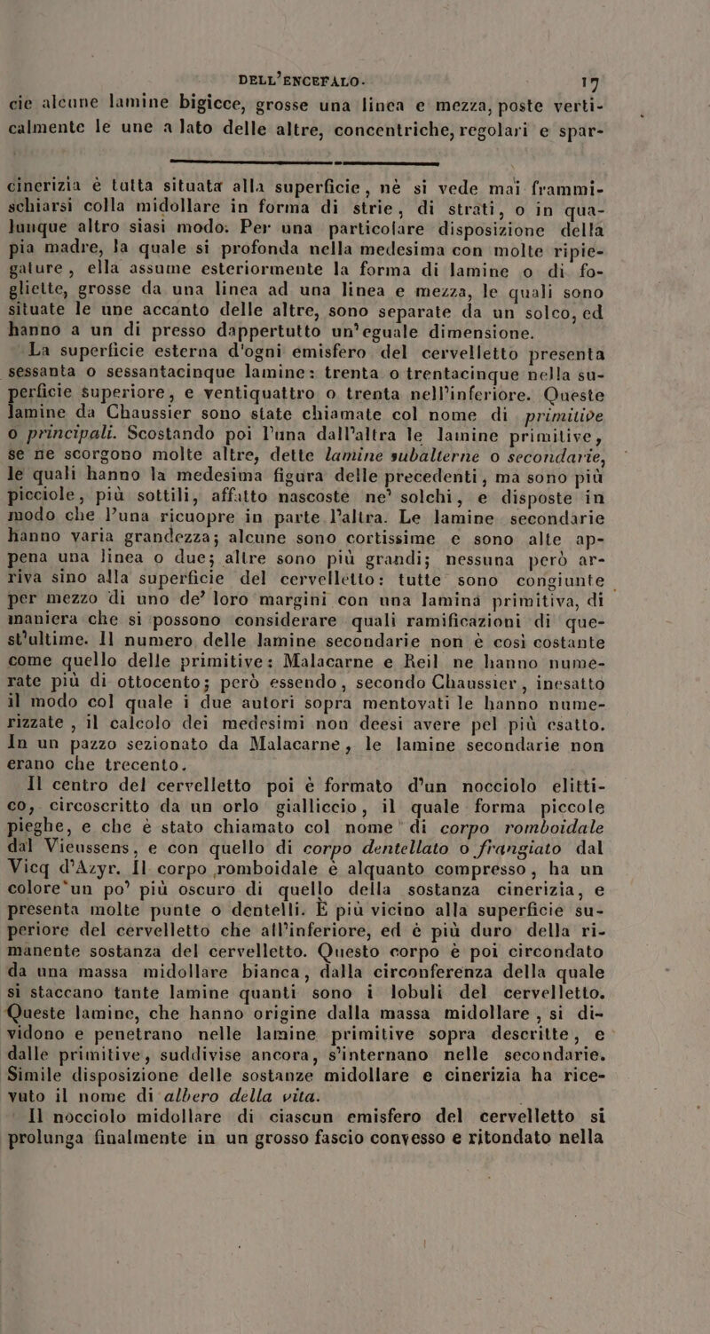 cie alcune lamine bigicce, grosse una linea e mezza, poste verti- calmente le une a lato delle altre, concentriche, regolari e spar- r————@—ecuwreupcorc9g919 Ot SI cinerizia è tutta situata alla superficie, nè si vede mai frammi- schiarsi colla midollare in forma di strie, di strati, o in qua- luuque altro siasi modo. Per una particolare disposizione della pia madre, la quale si profonda nella medesima con molte ripie- gature, ella assume esteriormente la forma di lamine o di. fo- gliette, grosse da una linea ad una linea e mezza, le quali sono situate le une accanto delle altre, sono separate da un solco, ed hanno a un di presso dappertutto un’eguale dimensione. La superficie esterna d'ogni emisfero. del cervelletto presenta sessanta o sessantacinque lamine: trenta o trentacinque nella su- erficie superiore, e ventiquattro o trenta nell’inferiore. Queste . da Chaussier sono state chiamate col nome di. prinzitive o principali. Scostando poi l’una dall’altra le lamine primitive, se ne scorgono molte altre, dette lamine sudalterne o secondarie, le quali hanno la medesima figura delle precedenti, ma sono più icciole ,, più sottili, affatto nascoste ne’ solchi, e disposte in modo che l’una ricuopre in parte l’altra. Le lamine. secondarie hanno varia grandezza; alcune sono cortissime e sono alte ap- pena una linea o due; altre sono più grandi; nessuna però ar- riva sino alla superficie del cervelletto: tutte sono congiunte. per mezzo di uno de? loro margini con una lamina primitiva, di maniera che si possono considerare quali ramificazioni di que- st'ultime. 1l numero delle lamine secondarie non è così costante come quello delle primitive: Malacarne e Reil ne hanno nume- rate più di ottocento; però essendo, secondo Chaussier, inesatto il modo col quale i due autori sopra mentovati le hanno nume- rizzate , il calcolo dei medesimi non deesi avere pel più esatto. In un pazzo sezionato da Malacarne, le lamine secondarie non erano che trecento. Il centro del cervelletto poi è formato d’un nocciolo elitti- co,. circoscritto da un orlo gialliccio, il quale forma piccole pieghe, e che è stato chiamato col nome di corpo romboidale dal Vieussens, e con quello di corpo dentellato o frangiato dal Vicq d’Azyr. Il corpo romboidale e alquanto compresso, ha un colore‘un po’ più oscuro di quello della sostanza cinerizia, e presenta molte punte o dentelli. E più vicino alla superficie su- periore del cervelletto che all’inferiore, ed è più duro della ri- manente sostanza del cervelletto. Questo corpo è poi circondato da una massa midollare bianca, dalla circonferenza della quale sì staccano tante lamine quanti sono i lobuli del cervelletto. Queste lamine, che hanno origine dalla massa midollare, si di- vidono e penetrano nelle lamine primitive sopra descritte, e dalle primitive, suddivise ancora, s'internano nelle secondarie. Simile disposizione delle sostanze midollare e cinerizia ha rice- vuto il nome di albero della vita. i Il nocciolo midollare di ciascun emisfero del cervelletto si prolunga finalmente in un grosso fascio convesso e ritondato nella