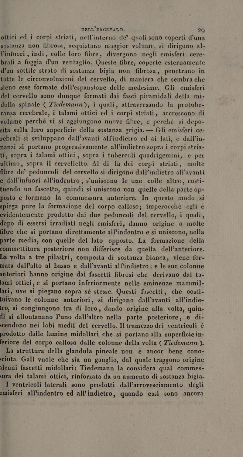 ottici ed i corpi striati, nell’interno de? quali sono coperti d'una sostanza non fibrosa, acquistano maggior volume, si dirigono al- Pinfuori , indi, colle loro fibre, divergono negli emisferi cere- bvali a foggia d'un ventaglio. Queste fibre, coperte esternamente d’un sottile strato di sostanza bigia non fibrosa, penetrano in tutte le circonvoluzioni del cervello, di maniera che sembra che sieno esse formate dall’espansione delle medesime. Gli emisferi del cervello sono dunque formati dai fasci piramidali della mi- dolla spinale ( Ziedemann), i quali, attraversando la protube- ranza cerebrale, i talami ottici ed i corpi striati, accrescono di volume perchè vi si aggiungono nuove fibre, e perchè si depo- sita sulla loro superficie della sostanza grigia. — Gli emisferi ce- rebrali si sviluppano dall’avanti all’indietro ed ai lati, e dall’in- nanzi si portano progressivamente all'indietro sopra i corpi stria- ti, sopra i talami ottici, sopra i tubercoli quadrigemini, e per ultimo, sopra il cervelletto. AI di là dei corpi striati, molte fibre de peduncoli del cervello si dirigono dall’indietro all’avanti e dall'infuori all’indentro , s'uniscono le une colle altre, costi- tuendo un fascetto, quindi si uniscono con quelle della parte op- posta e formano la commessura anteriore. In questo modo si: spiega pure la formazione del corpo calloso; imperocchè egli è evidentemente prodotto dai due peduncoli del cervello, i quali, dopo di essersi irradiati negli emisferi, danno origine a. molte fibre che si portano direttamente all’indentro e si uniscono, nella parte media, con quelle del lato opposto. La formazione della commettitura posteriore non differisce da quella dell’anteriore. La volta a tre pilastri, composta di sostanza bianca, viene for- mata. dall’alto al basso e dall’avanti all'indietro : e le sue colonne anteriori hanno origine dai fascetti fibrosi che derivano dai ta- lami ottici, e si portano inferiormente nelle eminenze mammil- lari, ove si piegano sopra sè stesse. Questi fascetti, che costi- buivano le colonne anteriori, si dirigono dall’avanti all’indie- bro, si congiungono tra di loro, dando origine alla volta, quin- di si allontanano l’uno dall’altro nella parte posteriore, e di- scendono nei lobi medii del cervello. Il tramezzo dei ventricoli è prodotto dalle lamine midollari che si portano alla superficie in- feriore del corpo calloso dalle colonne della volta { Ziedemann.). La struttura della glandula pineale non è ancor bene cono- iciuta. Gall vuole che sia un ganglio, dal quale traggono origine ilcuni fascetti midollari: Tiedemann la considera qual commes- sura dei talami ottici, rinforzata da un aumento di sostanza bigia. I ventricoli laterali sono prodotti dall’arrovesciamento degli emisferi all'indentro ed all'indietro, quando essi sono ancora