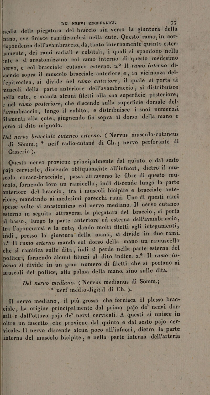 Inedia della piegatura del braccio sin verso la giuntura della nano, ove finisce ramificandosi nella cute. Questo ramo, in cor- rispondenza dell’avambraccio, dà, tanto internamente quanto ester- amente, dei rami radiali e cubitali, i quali si spandono nella ule e si anastomizzano col ramo interno di questo medesimo ervo, e col bracciale cutaneo esterno. 2.9 Il ramo interno di- cende sopra il muscolo bracciale anteriore e, in vicinanza del- l’epitroclea,, si divide nel ramo anteriore, il quale si porta ai uscoli della parte anteriore dell’avambraccio , si distribuisce nella cute, e manda alcuni filetti alla sua superficie posteriore; nel ramo posteriore, che discende sulla superficie dorsale del- l’avambraccio, lungo il cubito, e distribuisce i suoi numerosi lamenti alla cute, giugnendo fin sopra il dorso della mano e erso il dito mignolo. Del nervo bracciale cutaneo esterno. ( Nervus musculo-cutancus di Somm.; * nerf radio-cutané di Ch.; nervo perforante di Casserio ). Questo nervo proviene principalmente dal quinto e dal sesto pajo cervicale, discende obliquamente all'infuori, dietro il mu- scolo coraco-bracciale, passa attraverso le fibre di questo mu- colo, fornendo loro un ramicello, indi discende lungo la parte nteriore del braccio, tra i muscoli bicipite e bracciale ante- iore, mandando ai medesimi parecchi rami. Uno di questi rami pesse volte si anastomizza col nervo mediano. Il nervo cutaneo sterno in seguito attraversa la piegatura del braccio , si porta l basso, lungo la parte anteriore ed esterna dell’avambraccio, tra l’aponeurosi e la cute, dando molti filetti agli integumenti, indi, presso la giuntura” della mano, si divide in due rami. n° Il ramo esterno manda sul dorso della mano un ramuscello ‘che si ramifica sulle ‘dita, indi sì perde nella parte esterna del pollice», fornendo alcuni filuzzi al dito indice. 2.9 Il ramo in- erno sì divide in un gran numero di filetti che si portano ai muscoli del pollice, alla palma della mano, sino sulle dita. Del nervo mediano. ( Nervus medianus di Sòomm.; ** nerf médio-digital di Ch. ). i Il nervo mediano, il più grosso che fornisca il plesso brac- ciale, ha origine principalmente dal primo pajo de’ nervi dor- ‘sali.e dall’ottavo pajo de’ nervi cervicali. A questi sì unisce in oltre un fascetto che proviene dal quinto e dal sesto pajo cer- ‘vicale. Il nervo discende alcun poco all’infuori, dietro la parte finterna del muscolo bicipite, e nella parte interna dell’arteria | I Î ge RI | | |