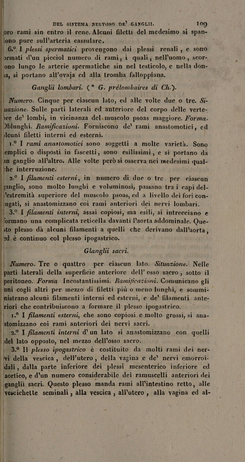 loro rami sin entro-il rene. Alcuni filetti del medesimo si span- ono pure sull’arteria cassulare. 6.° 1 plessi spermatici provengono dai plessi renali, e sono rmati d’un picciol numero di rami, i quali, nell'uomo, scor- ‘ono lungo le arterie spermatiche sin nel testicolo, e nella don- a, si portano all’ovaja ed alla tromba falloppiana. Ganglii lombari. (* G. prelombaires di Ch.). i Numero. Cinque per ciascun lato, ed alle volte due o tre. S- azione. Sulle parti laterali ed anteriore del corpo delle verte- re de’ ]ombi, in vicinanza del. muscolo psoas maggiore. Forma. Dblunghi. Ramificazioni. Forniscono de’ rami anastomotici, ed ilcuni filetti interni ed esterni. | ° I rami anastomotici sono soggetti a molte varietà. Sono emplici o disposti in fascetti, sono. esilissimi, e si portano da in ganglio all’altro. Alle volte però si osserva nei medesimi qual- he interruzione. 2.° I filamenti esterni, in numero di due o tre per ciascun anglio, sono molto lunghi e voluminosi, passano tra i capi del- ’estremità superiore del muscolo psoas, ed a livello dei fori con- ugati, si anastomizzano coi rami anteriori dei nervi lombari. pa. I filamenti interni, assai copiosi, ma esili, si intrecciano e formano una complicata reticella davanti Paorta Adddtinae: Que- ito plesso dà alcuni filamenti a quelli che derivano dall’aorta, d.è continuo col plesso ipogastrico. we Glanghi sacri. | Numero. Tre o quattro. per ciascun lato. Situazione. Nelle ee laterali della superficie anteriore dell’ osso sacro , sotto il mi cogli Forma. Incostantissimi. Ramificazioni. Comunicano gli uni cogli altri per mezzo di filetti più o meno lunghi, e sommi- Mirano alcuni filamenti interni ed esterni, e de’ filegienti ante- iori che contribuiscono a formare il plesso ipogastrico. A filamenti esterni, che sono copiosi e molto grossi, si ana- stomizzano coi rami anteriori dei nervi sacri. 2.° I filamenti interni d'un lato si anastomizzano con, quelli del lato opposto, nel mezzo dell’osso sacro. 030 Il plesso ipogastrico è costituito da molti rami dei ner- lu della vescica, dell’utero, della vagina e de’ nervi emorroi- dali, dalla parte inferiore dei plessi mesenterico inferiore ed ‘aortico, e d'un numero considerabile dei ramuscelli anteriori dei ganglii sacri. Questo plesso manda rami all’intestino retto, alle vescichette seminali , alla vescica , all’utero , alla vagina di al- | f i | Î | |