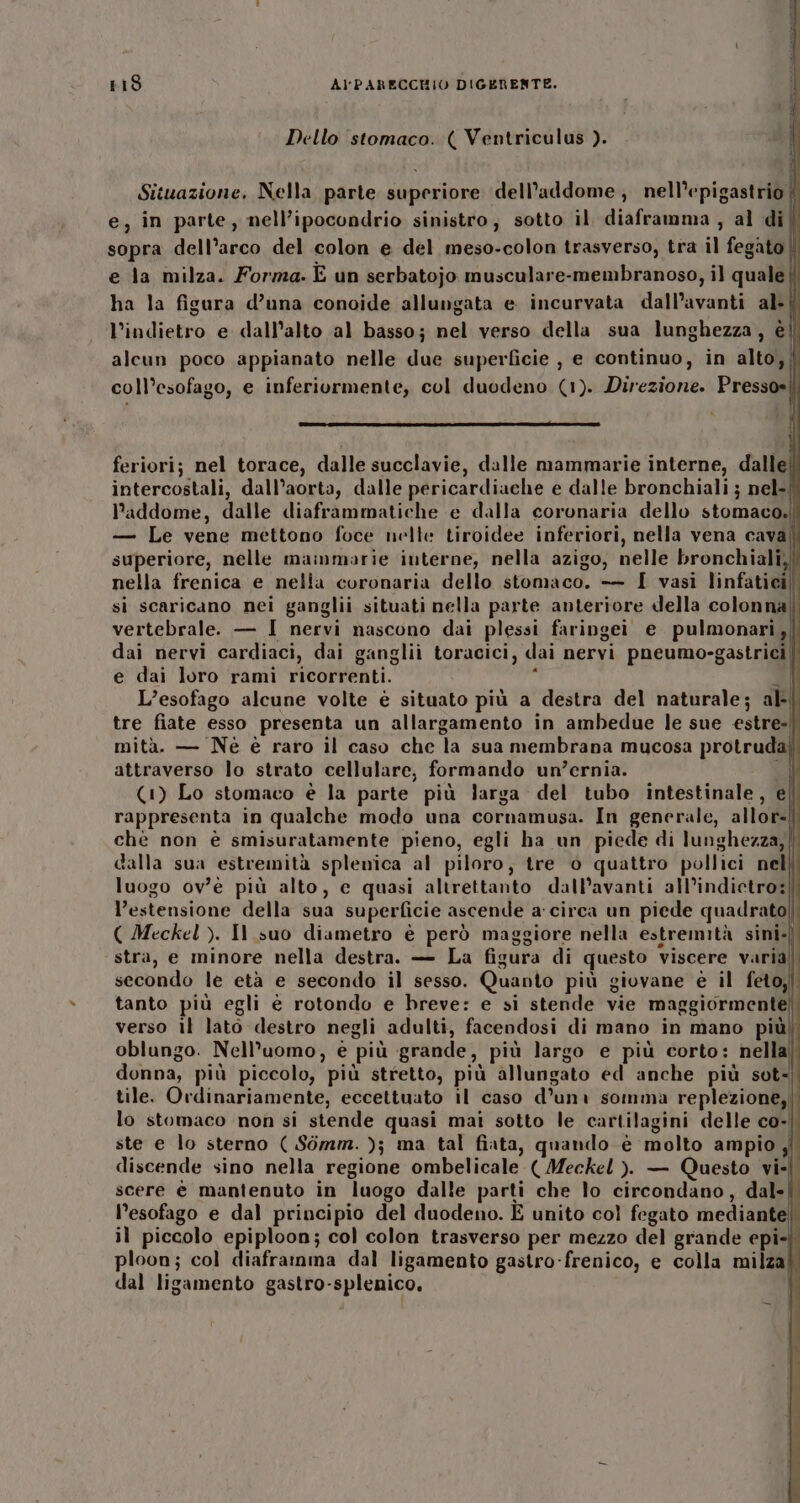 Dello stomaco. ( Ventriculus ). Situazione. Nella parte superiore dell’addome ; nell’epigastrio | e; in parte, nell’ipocondrio sinistro, sotto il diaframma, al di| sopra dell’arco del colon e del meso-colon trasverso, tra il fegato | e la milza. Forma. E un serbatojo musculare-membranoso, il quale | ha la figura d’una conoide allungata e incurvata dall’avanti al-| l’indietro e dall'alto al basso; nel verso della sua lunghezza, è alcun poco appianato nelle due superficie , e continuo, in alto), || coll’esofago, e inferiurmente, col duodeno (1). Direzione. Pressosi lr ii-@—Z@I :ì feriorij nel torace, dalle succlavie, dalle mammarie interne, dallel intercostali, dall’aorta, dalle pericardiache e dalle bronchiali ; nel-{ addome, dalle diaframmatiche e dalla coronaria dello stomaco.) — Le vene mettono foce nelle tiroidee inferiori, nella vena cava! superiore, nelle mammarie interne, nella azigo, nelle bronchiali;|| nella frenica e nelia coronaria dello stomaco. -—— I vasi linfatici si scaricano nei ganglii situati nella parte anteriore della colonna) vertebrale. — I nervi nascono dai plessi faringei e pulmonari,| dai nervi cardiaci, dai ganglii toracici, dai nervi pneumo-gastrici e dai loro rami ricorrenti. Ù È L’esofago alcune volte è situato più a destra del naturale; al-| tre fiate esso presenta un allargamento in ambedue le sue estre-| mità. — Nè è raro il caso che la sua membrana mucosa protrudai attraverso lo strato cellulare, formando un’ernia. ul (1) Lo stomaco è la parte più larga del tubo intestinale, ef rappresenta in qualche modo una cornamusa. In generale, allor-I chè non è smisuratamente pieno, egli ha un piede di lunghezza,| dalla sua estremità splenica al piloro, tre o quattro pollici nel luogo ov’é più alto, c quasi altrettanto dall’avanti all’indictro:| l'estensione della sua superficie ascende a circa un piede quadrato] ( Meckel ). Il suo diametro è però maggiore nella estremità sini-| stra, e minore nella destra. — La figura di questo viscere varia secondo le età e secondo il sesso. Quanto più giovane è il feto;| tanto più egli è rotondo e breve: e si stende vie maggiormente] verso il lato destro negli adulti, facendosi di mano in mano più) oblungo. Nell'uomo, e più grande, più largo e più corto: nella’ donna, più piccolo, più stretto, più allungato ed anche più sot. tile. Ovdinariamente, eccettuato il caso d’uni somma replezione,| lo stomaco non si stende quasi mai sotto le cartilagini delle co-|. ste e lo sterno ( Sòmm. ); ma tal fiata, quando è molto ampio jî discende sino nella regione ombelicale (Meckel ). — Questo vii scere è mantenuto in luogo dalle parti che lo circondano, dal-| l’esofago e dal principio del duodeno. E unito col fegato mediante | il piccolo epiploon; col colon trasverso per mezzo del grande epi-) ploon; col diaframma dal ligamento gastro-frenico, e colla milza! dal ligamento gastro-splenico, |