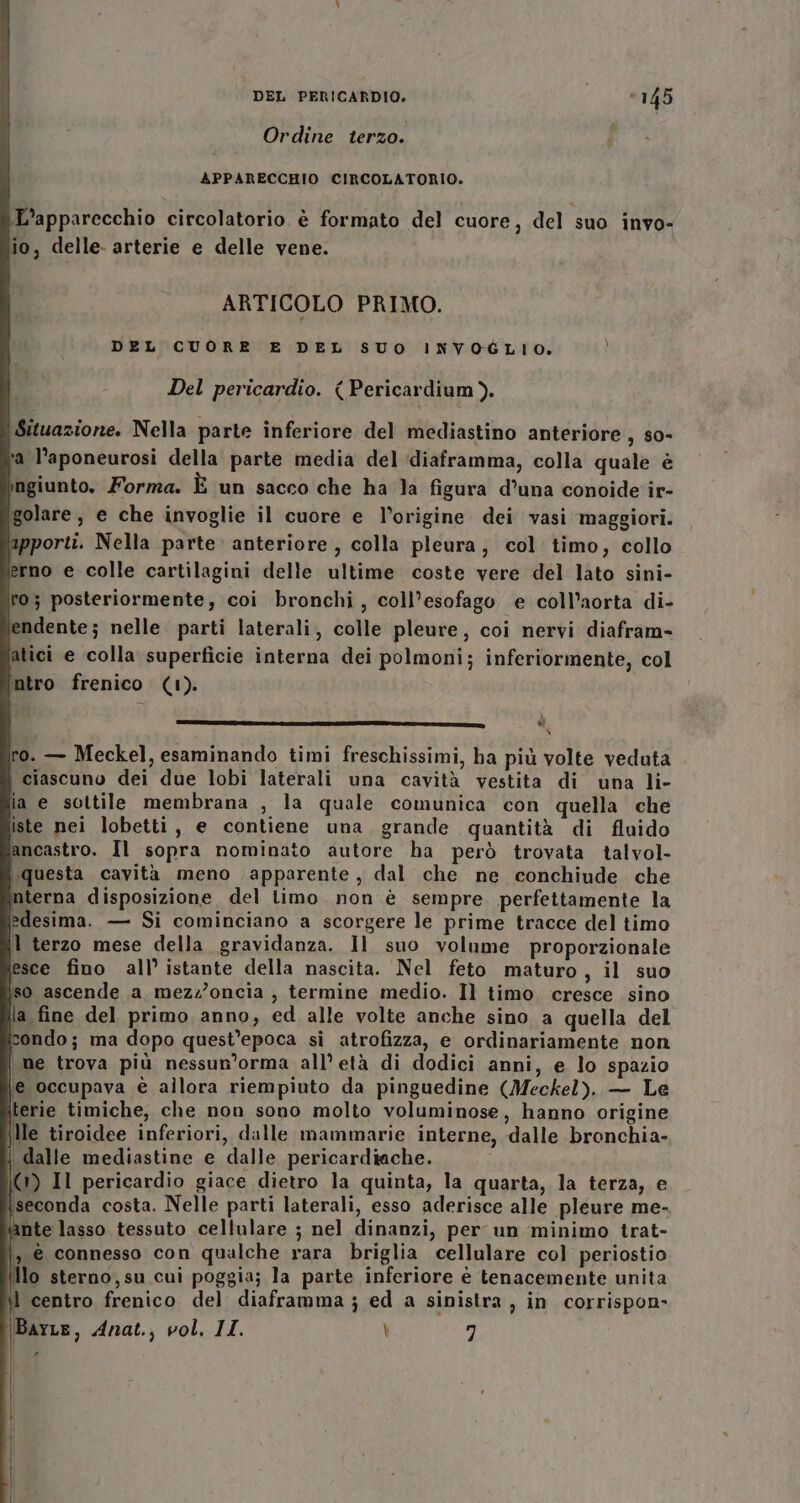 Ordine terzo. APPARECCHIO CIRCOLATORIO. L'apparecchio circolatorio è formato del cuore, del suo invo- io, delle- arterie e delle vene. ARTICOLO PRIMO. DEL CUORE E DEL SUO INVOGLIO. Del pericardio. (Pericardium). (Situazione. Nella parte inferiore del mediastino anteriore, so- a l’aponeurosi della parte media del ‘diaframma, colla quale è ngiunto. Forma. È un sacco che ha la figura d’una conoide ir- igolare , e che invoglie il cuore e l’origine dei vasi maggiori. apporti. Nella parte anteriore , colla pleura, col timo, collo erno e colle cartilagini delle ultime coste vere del lato sini- to; posteriormente, coi bronchi, coll’esofago e coll’aorta di- endente; nelle parti laterali, colle pleure, coi nervi diafram- atici e colla superficie interna dei polmoni; inferiormente, col intro frenico (1). 3, è TAI RIINA Ze x a ro. — Meckel, esaminando timi freschissimi, ba più volte veduta ciascuno dei due lobi laterali una cavità vestita di una li- ia e sottile membrana , la quale comunica con quella che iste nei lobetti, e contiene una grande quantità di fluido ancastro. Il sopra nominato autore ha però trovata talvol- questa cavità meno apparente, dal che ne conchiude che nterna disposizione del limo non è sempre perfettamente la \edesima. — Si cominciano a scorgere le prime tracce del timo terzo mese della gravidanza. Il suo volume proporzionale esce fino all’ istante della nascita. Nel feto maturo, il suo iso ascende a mezz’oncia , termine medio. Il timo. cresce sino la fine del primo anno, ed alle volte anche sino a quella del condo; ma dopo quest'epoca sì atrofizza, e ordinariamente non | me trova più nessun’orma all’ età di dodici anni, e lo spazio \e occupava è allora riempiuto da pinguedine (Meckel). — Le ilerie timiche, che non sono molto voluminose, hanno origine \lle tiroidee inferiori, dalle mammarie interne, dalle bronchia- | dalle mediastine e dalle pericardiache. i 0) Il pericardio giace dietro la quinta, la quarta, la terza, e iseconda costa. Nelle parti laterali, esso aderisce alle pleure me- È nte lasso tessuto cellulare ; nel dinanzi, per un minimo trat- |, é connesso con qualche rara briglia cellulare col periostio N lo sterno, su cui poggia; la parte inferiore è tenacemente unita \l centro frenico del diaframma; ed a sinistra, in corrispon- BarLe, Anat., vol. II. \ 7 Pi