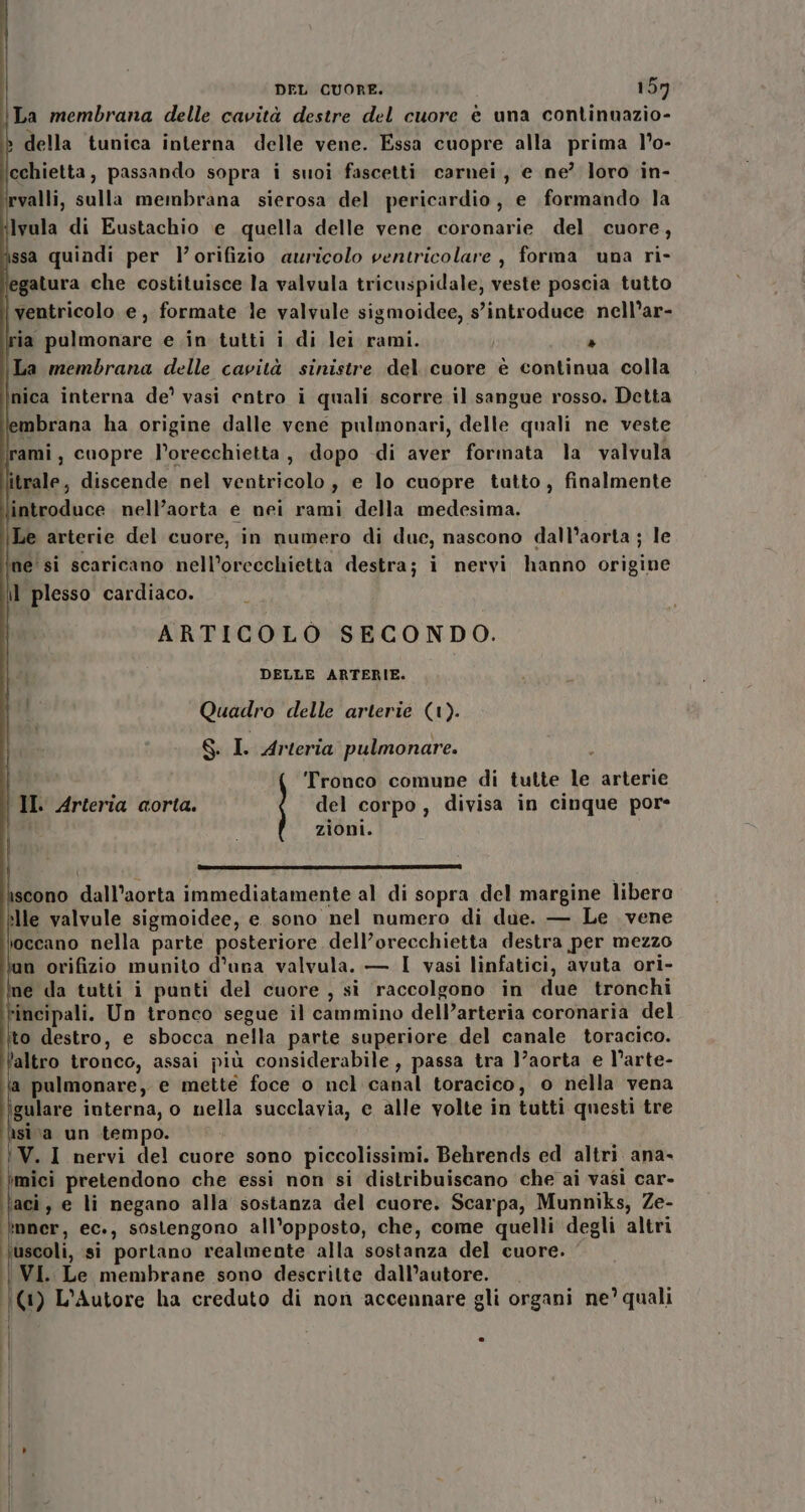 La membrana delle cavità destre del cuore è una continuazio- &gt; della tunica interna delle vene. Essa cuopre alla prima l’o- cchietta, passando sopra i suoi fascetti carnei, e ne? loro in- rvalli, sulla membrana sierosa del pericardio, e formando la lvula di Eustachio e quella delle vene. coronarie del cuore, ssa quindi per l’orifizio auricolo ventricolare , forma una ri- egatura che costituisce la valvula tricuspidale, veste poscia tutto ventricolo e, formate le valvule sigmoidee, s’introduce nell’ar- ia pulmonare e .in tutti i di lei rami. I » La membrana delle cavità sinistre del cuore è continua colla nica interna de’ vasi entro i quali scorre il sangue rosso. Detta mbrana ha origine dalle vene pulmonari, delle quali ne veste ami, cuopre l’orecchietta, dopo di aver formata la valvula trale, discende nel ventricolo, e lo cuopre tutto, finalmente introduce nell’aorta e nei rami della medesima. Le arterie del cuore, in numero di duc, nascono dall’aorta ; le ine'si scaricano nell’orecchietta destra; i nervi hanno origine il plesso cardiaco. ARTICOLO SECONDO. DELLE ARTERIE. i Quadro delle arterie (1). S I. Arteria pulmonare. ‘Tronco comune di tutte le arterie II. Arteria corta. del corpo, divisa in cinque por- zioni. E ri __@@@&gt;@losicàài scono dall’aorta immediatamente al di sopra del margine libero ille valvule sigmoidee, e sono nel numero di due. — Le vene ioccano nella parte posteriore dell’orecchietta destra per mezzo n orifizio munito d'una valvula. — I vasi linfatici, avuta ori- ne dla tutti i punti del cuore , si raccolgono in due tronchi fincipali. Un tronco segue il cammino dell’arteria coronaria del to destro, e sbocca nella parte superiore del canale toracico. ‘altro tronco, assai più considerabile, passa tra l’aorta e l’arte- pulmonare, e mette foce o nel canal toracico, o nella vena ‘gulare interna, o nella succlavia, e alle volte in tutti questi tre nisi va un tempo. {WV.1 nervi del cuore sono piccolissimi. Behrends ed altri ana- mici pretendono che essi non si distribuiscano che ai vasì car- ‘aci, e li negano alla sostanza del cuore. Scarpa, Munniks, Ze- *nner, ec., sostengono all'opposto, che, come quelli degli altri uscoli, si portano realmente alla sostanza del cuore. VI. Le membrane sono descritte dall’autore. (|(1) L’Autore ha creduto di non accennare gli organi ne’ quali | | Ì