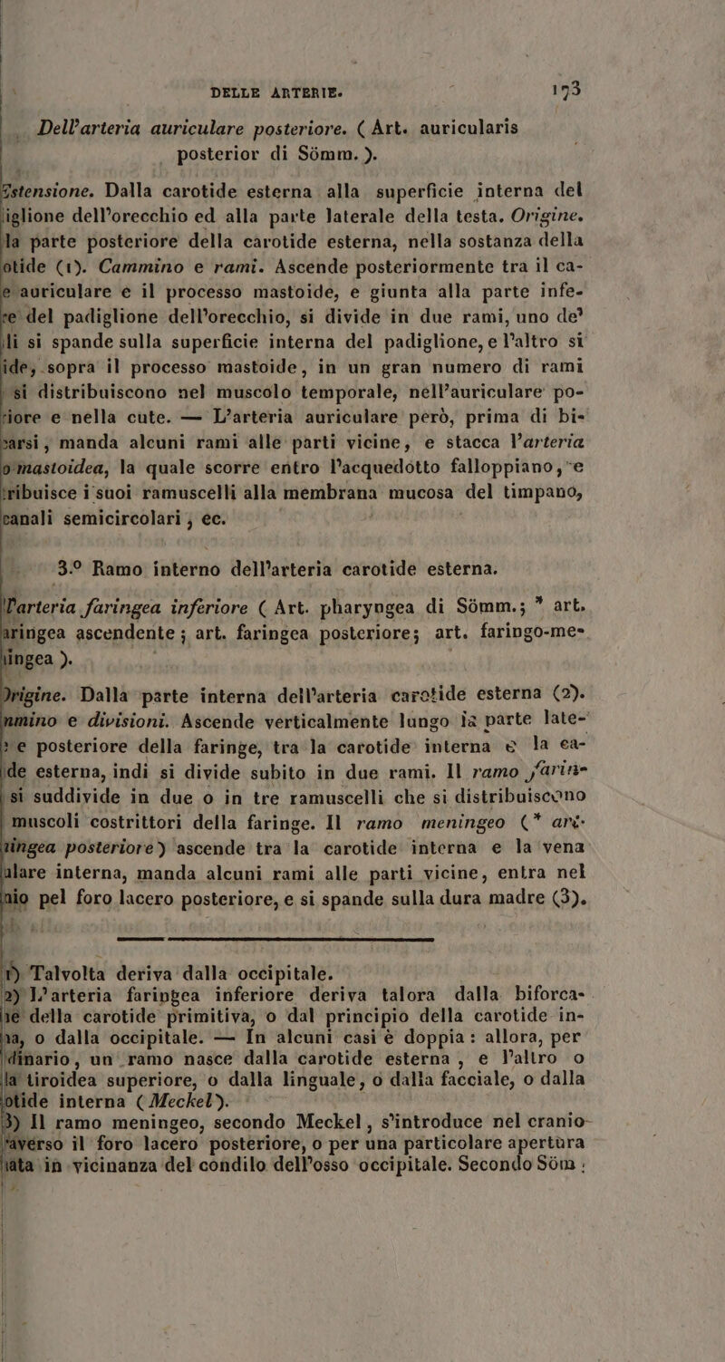 Dell’arteria auriculare posteriore. ( Art. auricularis posterior di Simm. ). stensione. Dalla carotide esterna alla superficie interna del liglione dell’orecchio ed alla parte laterale della testa. Origine. la parte posteriore della carotide esterna, nella sostanza della otide (1). Cammino e rami. Ascende posteriormente tra il ca- e auriculare e il processo mastoide, e giunta alla parte infe- ‘del padiglione dell’orecchio, si divide in due rami, uno de’ li si spande sulla superficie interna del padiglione, e l’altro si ide, sopra il processo mastoide, in un gran numero di rami ‘si distribuiscono nel muscolo temporale, nell’auriculare po- riore e nella cute. — L’arteria auriculare però, prima di bi- sarsi, manda alcuni rami alle parti vicine, e stacca l'arteria o mastoidea, la quale scorre entro l’acquedotto falloppiano, e îribuisce i suoi ramuscelli alla membrana mucosa ‘del timpano, canali semicircolari } ec. 3.0 Ramo interno dell'arteria carotide esterna. arteria faringea inferiore ( Art. pharyogea di Sòomm.; * art, ringea ascendente ; art. faringea posteriore; art, faringo-me- \ingea ). i i igine. Dalla ‘parte interna dell’arteria carotide esterna (2). nmino e divisioni. Ascende verticalmente lungo Îa parte late-' » e posteriore della faringe, tra la carotide interna © la ca- de esterna, indi si divide subito in due rami. Il ramo y@rin= si suddivide in due o in tre ramuscelli che si distribuiscono i muscoli costrittori della faringe. Il ramo meningeo (* ari tingea posteriore) 'ascende tra ‘la carotide interna e la vena ulare interna, manda alcuni rami alle parti vicine, entra nel nio pel foro lacero posteriore, e si spande sulla dura madre (3). ——r_—@-—————2n2À-/LnuecOSSSG DI ‘Talvolta deriva dalla occipitale. 2) L’arteria faripgea inferiore deriva talora dalla biforca- re della carotide primitiva, o dal principio della carotide in- na, o dalla occipitale. — In alcuni casi è doppia : allora, per ario, un ramo nasce dalla carotide esterna , e l’altro o la tiroidea superiore, o dalla linguale, o dalla facciale, o dalla itide interna (Meckel). ) Il ramo meningeo, secondo Meckel, s'introduce nel cranio- ‘averso il foro lacero posteriore, o per una particolare apertùra tata ‘in vicinanza del condilo dell'osso ‘occipitale. Secondo Sòn :