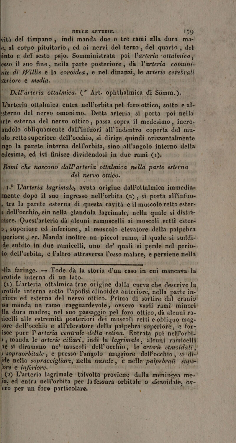 vità del timpano ; indi manda due o tre rami alla dura ma- le, al corpo pituitario, ed ai nervi del terzo, del quarto , del \into e del sesto pajo. Somministrata poi l’arteria -ottalmica, esso il suo fine, nella parte posteriore, dà arteria comuni- nte di Willis e la coroidea, e nel dinanzi, le arterie cerebrali eriore e media. | | DelV’arteria ottalmica. (* Art. ophthalmica di Simm.). L’arteria ottalmica, entra nell’orbita pel foro ottico, sotto e al- ssterno del nervo omonimo. Detta arteria si porta poi nella irte esterna del nervo ottico, passa sopra il medesimo, incro- andolo obliquamente dall’infuori all’indentro coperta del mu- olo retto superiore dell’ocehio, si dirige quindi orizzontalmente go la parete interna dell'orbita, sino all'angolo interno della edesima, ed ivi finisce dividendosi in due rami (1). (Rami che nascono dall'arteria ottalmica nella parte esterna | del nervo ottico. v1.° L'arteria lagrimale, avuta origine dall’ottalmica immedia= mente dopo il suo ingresso nell’orbita (2), si porta all’infuo- s tra la parete esterna di questa cavità e il muscolo retto ester- &gt; dell’occhio; sin nella glandala lagrimale, nella quale si distri- misce. Quest'arteria dà. alcuni. ramuscelli ai muscoli rettì ester- 9; superiore ed inferiore, al muscolo elevatore della palpebra periore ;i ec. Manda inoltre un piccol ramo; il quale si suddi- de subito. in due ramicelli, uno de’ quali si perde. nel perio- io dell'orbita, e l’altro attraversa l'osso malare, e perviene nella 34 » rai] alla faringe. — Tode dà la storia d’un caso in cui mancava la arotide interna di un lato. (1) L'arteria ottalmica trae origine dalla curva che deserive la. wrotide interna sotto l’apofisi elinoidea anteriore, nella parte in- riore ed esterna del nervo ottico. Prima di sortire dal cranio isa manda un ramo. ragguardevole} ovvero varii rami minori: la dura madre; nel suo passaggio pel foro ottico, dà alcuni ra- ticelli alle estremità posteriori dei muscoli retti e obliquo mag- lore dell’occhio e all’elevatore della palpebra superiore, e for- isce pure l° arteria centrale-della retina. Entrata poi nell’orbi- it, manda le arterie ciliari, indi la lagrimale, ateuni ramicelli ine si diramano ne’ muscoli dell'occhio, le arterie etmoidali; t sopraorbitale , e presso l’angolo maggiore dell’occhio , si ‘di’ de nella sopraccigliare, nella masale, e nelle palpebrali supe ‘ore e inferiore. | (2) L’arteria lagrimale talvolta proviene dalla meningea me- ia, ed entra nell’orbita per la fessura orbitale ‘0 sfenoidale, ov- lero per un foro particolare. Jas %