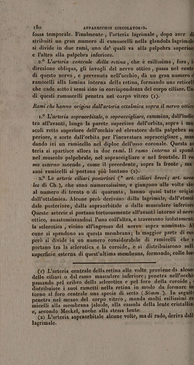 fossa temporale. Finalmente; l’arteria lagrimale , dopo aver di stribuiti un gran numero di ramuscelli nella glandula lagrimale sì divide in due rami, uno de quali va alla palpebra superior e l’altro alla palpebra inferiore. ii 2 L'arteria \centrale ‘della retina ; che è esilissima , fora; di direzione obliqua, gli invogli del nervo ottico , passa nel centr di questo nervo , e pervenuta nell’occhio, dà un gran numero d ramicelli alla lamina interna della retina, formando una reticell che «cade; sotto i sensi sino in corrispondenza del corpo ciliare. Un di questi ramuscelli penetra nel corpo vitreo (1). “i Rami che hanno origine dall'arteria ottalmica sopra il nervo ottico i or ; È fi 1.° L'arteria sopraorbitale, o sopraccigliare, cammina, dall’indie tro all’avanti, lungo la parete superiore dell'orbita, sopra i mu scoli retto superiore dell'occhio ed elevatore della palpebra su periore, e sorte dall’orbita per l’incavatura sopraccigliare , mati dando ivi un ramicello nel diploe dell’osso coronale. Questa at teria si spartisce allora in due rami. Il ramo interno si spandi nel muscolo palpebrale, nel sopraccigliare e nel frontale. Il ‘ra mo esterno ‘ascende , come il precedente, sopra la fronte , ma suoi ramicelli si portano più lontano (2). RW 2.° Le arterie ciliari posteriori (* art. ciliari brevi; art. uvea ‘les di Ch.), che sono numerosissime, ‘e giungono ‘alle volte sini al numero di trenta o di quaranta, hanno quasi tutte origini dall’ottalmica. Alcune però derivano dalla lagrimale; dall’etmoi dale posteriore; dalla sopraorbitale o dalla musculare inferiore Queste arterie si portano tortuosamente all’avanti intorno al nervi ottico, anastomizzandosi l’una coll’altra, e traversano isolatamenti la sclerotica j vicino all’ingresso del nervo sopra nominato. cune si spandono su questa membrana; la maggior parte di ess però si divide in un numero considerabile di ramicelli che s portano tra là sclerotica e la coroide, e si distribuiscono sull: superficie esterna di quest’ultima membrana, formando, colle lor VARI, ELE ante aticnni (1) L’arteria centrale della retina alle volte proviene da alcun delle ciliari.o dal ramo musculare inferiore; penetra nell’occhii passando pel cribro, della sclerotica e pel foro della coroide , | distribuisce i suoi rametti nella retina. in modo da formare i torno al foro centrale una specie di serto ( Sòmm. ). In seguit penetra nel: mezzo del corpo vitreo , manda molti esilissimi ra micelli alla membrana jaloide, alla cassula della lente cristallini e, secondo: Meckel, anche alla stessa lente: — È (2) L’arteria sopraorbitale alcune volte, ma di rado, deriva dall lagrimale.