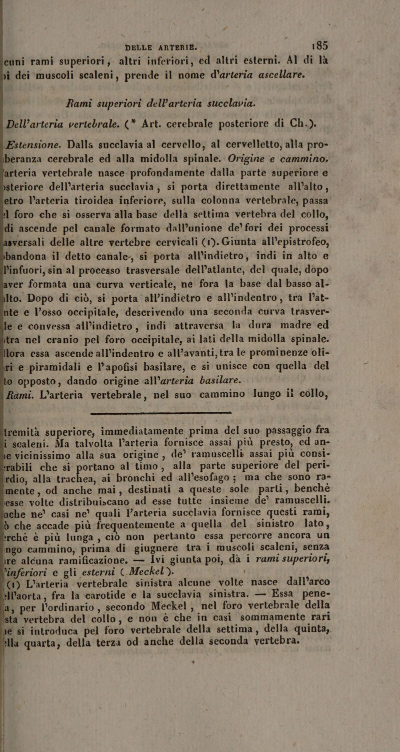 cuni rami superiori, altri inferiori, ed altri esterni. Al di là vì dei ‘muscoli scaleni, prende il nome d’arteria ascellare. | Rami superiori dell’arteria succlavia. Dell’arteria vertebrale. (* Art. cerebrale posteriore di Ch.). Estensione. Dalla succlavia al cervello, al cervelletto, alla pro- iberanza cerebrale ed alla midolla spinale. Origine e cammino, arteria vertebrale nasce profondamente dalla parte superiore e )steriore dell’arteria succlavia, si porta direttamente all’alto, etro l’arteria tiroidea inferiore, sulla colonna vertebrale, passa l foro che si osserva alla base della settima vertebra del collo, di ascende pel canale formato dall’unione de’ fori dei processi sversali delle altre vertebre cervicali (1). Giunta all’epistrofeo, bandona il detto canale, si porta all'indietro, indi in alto e l’infuori, sin al processo trasversale dell’atlante, del quale, dopo aver formata una curva verticale, ne fora la base dal basso al- Ito. Dopo di ciò, si porta ‘all’indietro e all’indentro, tra l’at- nte e l’osso occipitale, descrivendo una seconda curva trasver- le e convessa all’indietro, indi attraversa la dura madre ed \lra nel cranio pel foro occipitale, ai lati della midolla spinale. Ilora essa ascende all’indentro e all’avanti, tra le prominenze oli- ri e piramidali e l’apofisi basilare, e si unisce con quella del to opposto, dando origine all’arteria basilare. Rami. L’arteria vertebrale, nel suo cammino lungo il collo, DS 3 d tremità superiore, immediatamente prima del suo passaggio fra î scaleni. Ma talvolta l’arteria fornisce assai più presto, ed an- e vicinissimo alla sua origine, de’ ramuscelli assai più consi- rabili che si portano al timo, alla parte superiore del peri- irdio; alla trachea, ai bronchi ed all’esofago; ma che sono ra- ‘mente, od anche mai, destinati a queste, sole. parti, benchè esse volte distribuiscano ad esse tutte insieme de’ ramuscelli. che ne’ casi ne’ quali Varteria succlavia fornisce questi rami, d che accade più frequentemente a quella del. sinistro lato, »rchè è più lunga, ciò non pertanto essa percorre ancora un ingo cammino, prima di giugnere tra i muscoli scaleni, senza ire alcuna ramificazione. — Ivi giunta poi, dà i rami superiori, ‘inferiori e gli esterni (-Meckel). (1) L’arteria vertebrale sinistra alcune volte nasce dall'arco »ll’aorta, fra la carotide e la succlavia sinistra. — Essa pene- a, per l’ordinario, secondo Meckel , nel foro vertebrale della sta vertebra del collo, e non è che in casì sommamente rari e si introduca pel foro vertebrale della settima, della quinta,. Ila quarta, della terza od anche della seconda vertebra.