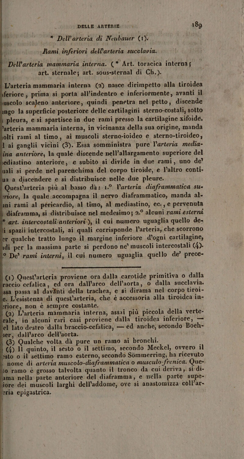 * Dell’arteria di Neubauer (1). Rami inferiori dell'arteria sucelavia. Dell’arteria mammaria interna. (* Art. toracica interna; art. sternale; art. sous-sternal di Ch.). L’arteria mammaria interna (2) nasce dirimpetto alla tiroidea feriore ; prima si porta all’indentro e inferiormente, avanti il uscolo scaleno anteriore, quindi penetra nel petto, discende ngo la superficie posteriore delle cartilagirii sterno-costali, sotto pleura, esi spartisce in due rami presso la cartilagine xifoide. arteria mammaria interna, in vicinanza della sua origine, manda olti rami al timo, ai muscoli sterno-ioideo e sterno-tiroideo; lai ganglii vicini (3). Essa somministra pure l’arteria media- ina anteriore, la quale discende nell’allargamento superiore del tediastino anteriore; e subito si divide in due rami, uno de’ nali si perde nel parenchima del corpo tiroide, e l’altro conti- ua a discendere e si distribuisce nelle due pleure. Quest’arteria più al basso da: 1°. Parteria diaframmatica su- eriore, la quale accompagna il nervo diaframmatico, manda al- ani rami al péricardio, al timo, al mediastino, ec., e pervenuta | diaframma, si «distribuisce nel medesimo; 2.° alcuni rami esterni ‘art. intercostalianteriori), il cui numero uguaglia quello de- i spazii intercostali, ai quali corrisponde l’arteria, che scorrono er qualche tratto lungo il margine ‘inferiore d'ogni cartilagine, di per la massima parte si perdono ne° muscoli intercostali (4). ° De rami interni, il cui numero uguaglia quello de’ prece- (1) Quest'arteria proviene ora dalla carotide primitiva o dalla faccio cefalica, ed ora dall'arco dell'aorta, o dalla succlavia. sa passa ‘al dav@nti della trachea, e si dirama nel corpo tiroi- . L'esistenza di quest’arteria, che. è accessoria alla tiroidea in- &gt;riore, non è sempre costante. (2) L'’arteria mammaria interna, assai più piccola della verte- rale, in alcuni rari casi proviene dalla tiroidea inferiore, — el lato destro dalla braccio-cefalica, — ed anche, secondo Boeh- er, dall’arco dell’aorta. fe] |) Qualche volta dà pure un ramo ai bronchi. i (4) Jl quinto, il sesto o il settimo, secondo Meckel, ovvero il ssto o il settimo ramo esterno, secondo Sommerring, ha ricevuto nome di arteria muscolo-diaframmatica o musculo:frenica. Que- io ramo è grosso talvolta quanto il tronco da cui deriva, si di- ama nella parte anteriore del diaframma, e méila parte supe- ore dei muscoli larghi dell'addome, ove si anastomizza coll’ar- eria epigastrica.