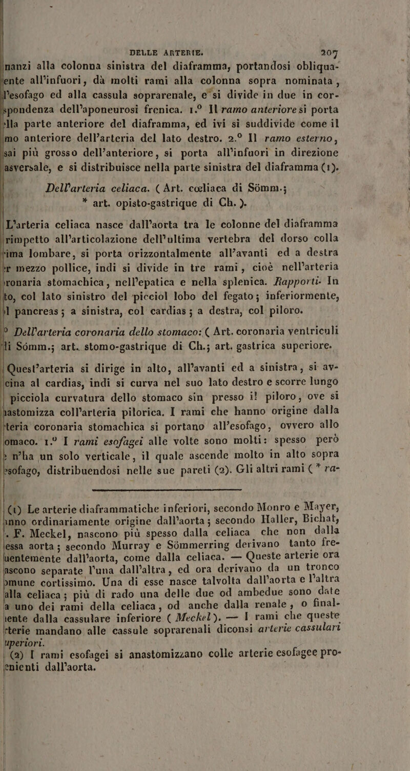 \manzi alla colonna sinistra del diaframma, portandosi obliqua- lente all'infuori, dà molti rami alla colonna sopra nominata, l’esofago ed alla cassula soprarenale, e“si divide in due in cor- pondenza dell’aponeurosi frenica. 1.° Il ramo anteriore si porta lla parte anteriore del diaframma, ed ivi sì suddivide come il imo anteriore dell’arteria del lato destro. 2.° Il ramo esterno, isai più grosso dell’anteriore, si porta all'infuori in direzione asversale, e si distribuisce nella parte sinistra del diaframma (1). Dell’arteria celiaca. ( Art. celiaca di Somm.; * art. opisto-gastrique di Ch. ). L’arteria celiaca nasce ‘dall’aorta tra le colonne del diaframma rimpetto all’articolazione dell'ultima vertebra del dorso colla lima lombare, si porta orizzontalmente all’avanti ed a destra er mezzo pollice, indi si divide in tre rami, cioè nell’arteria ironaria stomachica, nell’epatica e nella splenica. Rapport In to, col lato sinistro del ‘picciol lobo del fegato; inferiormente, il pancreas ; a sinistra, col cardias; a destra, col piloro. 0 Dell’arteria coronaria dello stomaco: ( Art. coronaria ventriculi li Somm.; art. stomo-gastrique di Ch.; art. gastrica superiore. Quest’arteria si dirige in alto, all’avanti ed a sinistra, si av- cina al cardias, indi si curva nel suo lato destro e scorre lungo picciola curvatura dello stomaco sin presso i! piloro, ove si nastomizza coll’arteria pilorica. I rami che hanno origine dalla teria coronaria stomachica si portano all’esofago, ovvero allo lomaco. 1° I rami esofagei alle volte sono molti: spesso però &gt; mha un solo verticale, il quale ascende molto in alto sopra *sofago, distribuendosi nelle sue pareti (2). Gli altri rami (* ra- 00 Le arterie diaframmatiche inferiori, secondo Monro e Mayer, inno ordinariamente origine dall’aorta; secondo Haller, Bichat, . F. Meckel, nascono più spesso dalla celiaca che non dalla lessa aorta ; secondo Murray e Sòommerring derivano tanto fre- mentemente dall’aorta, come dalla celiaca. — Queste arterie ora lascono separate l’una dall’altra, ed ora derivano da un tronco Dmune cortissimo. Una di esse nasce talvolta dall’aorta e l’altra alla celiaca; più di rado una delle due od ambedue sono date ‘a uno dei rami della celiaca, od anche dalla renale , 0 final. (ae dalla cassulare inferiore ( Meckel). — I rami che queste I sterie mandano alle cassule soprarenali diconsi arterie cassulari Uperiori. i | (2) I rami esofagei si anastomizzano colle arterie esofagee pro- enienti dall’aorta.