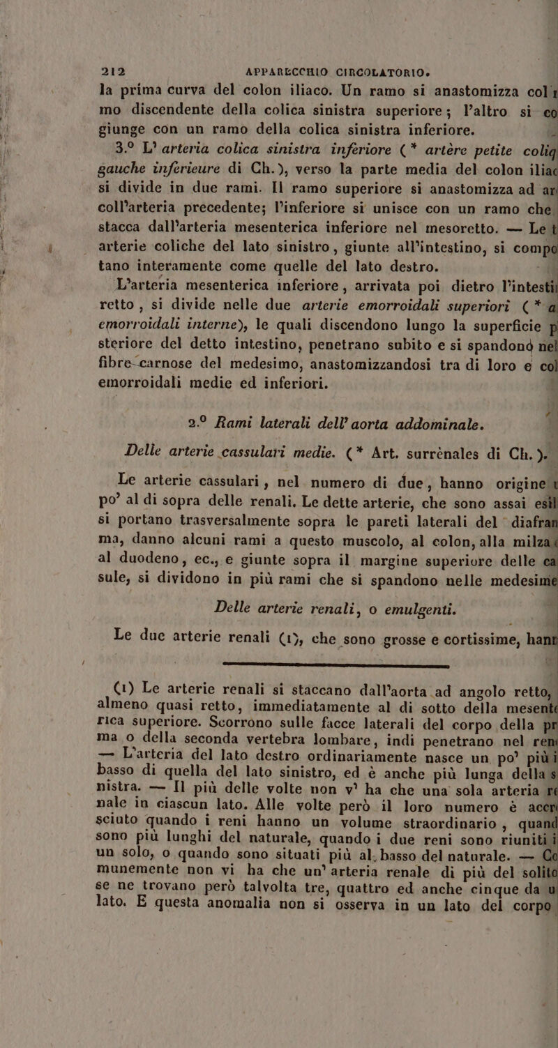 la prima curva del colon iliaco. Un ramo si anastomizza coli mo discendente della colica sinistra superiore; l’altro si co giunge con un ramo della colica sinistra inferiore. À 3.° L' arteria colica sinistra inferiore (* artère petite coliq gauche inferieure di Ch.), verso la parte media del colon iliac si divide in due rami. Il ramo superiore si anastomizza ad ari coll’arteria precedente; l’inferiore si unisce con un ramo che. stacca dall’arteria mesenterica inferiore nel mesoretto. — Le t arterie coliche del lato sinistro, giunte all’intestino, si compo tano interamente come quelle del lato destro. - L’arteria mesenterica inferiore, arrivata poi. dietro l’intesti retto , si divide nelle due arterie emorroidali superiorìî (* a emorroidali interne), le quali discendono lungo la superficie P steriore del detto intestino, penetrano subito e si spandond nel fibre-carnose del medesimo, anastomizzandosi tra di loro e col emorroidali medie ed inferiori. ! 2.0 Rami laterali dell’ aorta addominale. Delle arterie cassulari medie. (* Art. surrènales di Ch. Ji Le arterie cassulari, nel. numero di due, hanno origine t po’ al di sopra delle renali. Le dette arterie, che sono assai esìl si portano trasversalmente sopra le pareti laterali del‘ diafran ma, danno alcuni rami a questo muscolo, al colon, alla milza&lt; al duodeno, ec., e giunte sopra il margine superiore delle sule, si dividono in più rami che si spandono nelle medesime Delle arterie renali, o emulgenti. A | Le due arterie renali (1), che sono grosse e cortissime, han CIETIZIOISI IE NIZZA SII (1) Le arterie renali si staccano dall’aorta ad angolo retto, almeno quasi retto, immediatamente al di sotto della mesenté Fica superiore. Scorrono sulle facce laterali del corpo della pr ma o della seconda vertebra lombare, indi penetrano nel re — L'arteria del lato destro ordinariamente nasce un po’ piùi basso di quella del lato sinistro, ed è anche più lunga della s nistra. — Il più delle volte non v° ha che una sola arteria ré nale in ciascun lato. Alle volte però il loro numero è scsi sciuto quando i reni hanno un volume straordinario , quand sono più lunghi del naturale, quando i due reni sono riuniti i un solo, o quando sono situati più al. basso del naturale. — munemente non vi ha che un'arteria renale di più del solit se ne trovano però talvolta tre, quattro ed anche cinque da lato. E questa anomalia non si osserva in un lato del corpo.