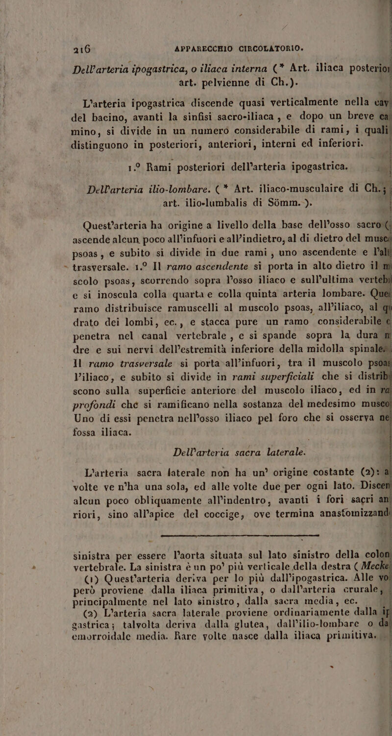 FÀ x aim ti SERE art. pelvienne di Ch.). L'arteria ipogastrica discende quasi verticalmente nella cav. del bacino, avanti la sinfisi sacro-iliaca, e dopo un breve ca mino, si divide in un numero considerabile di rami, i quali distinguono in posteriori, anteriori, interni ed inferiori. 1° Rami posteriori dell’arteria ipogastrica. 4 Berne Ra AR A È Dellarteria ilio-lombare. (* Art. iliaco-musculaire di Ch.;; art. ilio-lumbalis di Somm.)). } è Quest’arteria ha origine a livello della base dell’osso sacro( ascende alcun poco all’infuori eall’indietro, al di dietro del musca psoas , e subito si divide in due rami uno ascendente e l’alti trasversale. 1.° Il ramo ascendente sì porta in alto dietro il mi scolo psoas; scorrendo sopra l’osso iliaco e sull’ultima verte pi e si inoscula colla quarta e colla quinta arteria lombare. Que ramo distribuisce ramuscelli al muscolo psoas, all’iliaco, al qu drato dei lombi, ec., e stacca pure un ramo considerabile e penetra nel canal vertebrale , e si spande sopra la dura m dre e sui nervi dell’estremità inferiore della midolla spinale». Il ramo trasversale si porta»all’infuori, tra il muscolo psoag l’iliaco, e subito si divide in rami superficiali che si distr scono sulla superficie anteriore del muscolo iliaco, ed in n profondi che si ramificano nella sostanza del medesimo mus Uno di essi penetra nell’osso iliaco pel foro che si osserva ne fossa iliaca. Dell’arteria sacra laterale. L'arteria sacra laterale non ha un’ origine costante (2): é volte ve n°ha una sola, ed alle volte due per ogni lato. Dit alcun poco obliquamente all’indentro, avanti i fori sacri am riori, sino all’apice del coccige, ove termina anasfomizzandi ORI GA CE SO ORTA sinistra per essere l’aorta situata sul lato sinistro della colon vertebrale. La sinistra è un po’ più verticale della destra ( Meckel (1) Quest’arteria deriva per lo più dall’ipogastrica. Alle vo però proviene dalla iliaca primitiva, o dall’arteria crurale, | principalmente nel lato sinistro, dalla sacra media, ec. i (2) L’arteria sacra laterale proviene ordinariamente dalla i gastrica; talvolta deriva dalla glutea, dall’ilio-lombare o di emorroidale media. Rare volte nasce dalla iliaca primitiva,