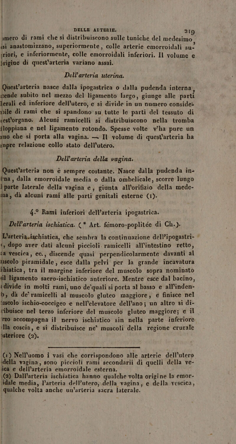 imero di rami che si distribuiscono sulle tuniche del medesimo ‘ si anastomizzano, superiormente , colle arterie emorroidali su riori, e inferiormente, colle emorroidali inferiori. Il volume e e, di quest’arteria variano assai. | Dell’arteria uterina. mest’arteria nasce dalla ipogastrica o dalla pudenda interna, de subito nel mezzo del ligamento largo, giunge alle parti erali ed inferiore dell’utero, e si divide in un numero considei bile di rami che si spandono su tutte le parti del tessuto di est'organo. Alcuni ramicelli si distribuiscono nella tromba (pri e nel ligamento rotondo. Spesse volte v’'ha pure un mo che si porta alla vagina. — Il volume di quest’arteria ha ‘npre relazione collo stato dell’utero. | Dell’arteria della vagina. uest’arteria non è sempre costante. Nasce dalla pudenda in- ‘na , dalla emorroidale media o dalla ombelicale, scorre lungo parte laterale della vagina e, giunta all’orifizio della mede- a, dà alcuni rami alle parti genitali esterne (i). 4.-° Rami inferiori dell’arteria ipogastrica. | Dell’arteria ischiatica. (* Art. fémoro-poplitée di Ch.). L'arteria.ischiatica, che sembra la continuazione dell’ipogastri- ‘, dopo aver dati alcuni piccioli. ramicelli all’intestino retto, fa vescica, ec., discende quasi perpendicolarmente davanti al scolo piramidale, esce dalla pelvi per la grande incavatura ihiatica, tra il margine inferiore del muscolo sopra nominato il ligamento sacro-ischiatico anteriore. Mentre esce dal bacino, divide in molti rami, uno de’quali si porta al basso e all’inden- b, dà de'ramicelli al muscolo gluteo maggiore, e finisce nel fascolo ischio-coccigeo € nell’elevatore dell'ano; un altro si di- ribuisce nel terzo inferiore del muscolo gluteo maggiore; e il. zo accompagna il nervo ischiatico sin nella parte inferiore. Ila coscia, e si distribuisce ne muscoli della regione crurale steriore (2). 1) Nell'uomo i vasi che corrispondono alle arterie dell’utero. della vagina, sono piccioli rami secondarii di quelli della ve- ica e dell’arteria emorroidale esterna. \(@) Dall’arteria ischiatica hanno qualche volta origine la emor- ‘idale media, l’arteria dell’utero, della vagina, e della vescica, ‘qualche volta anche un’arteria sacra laterale.