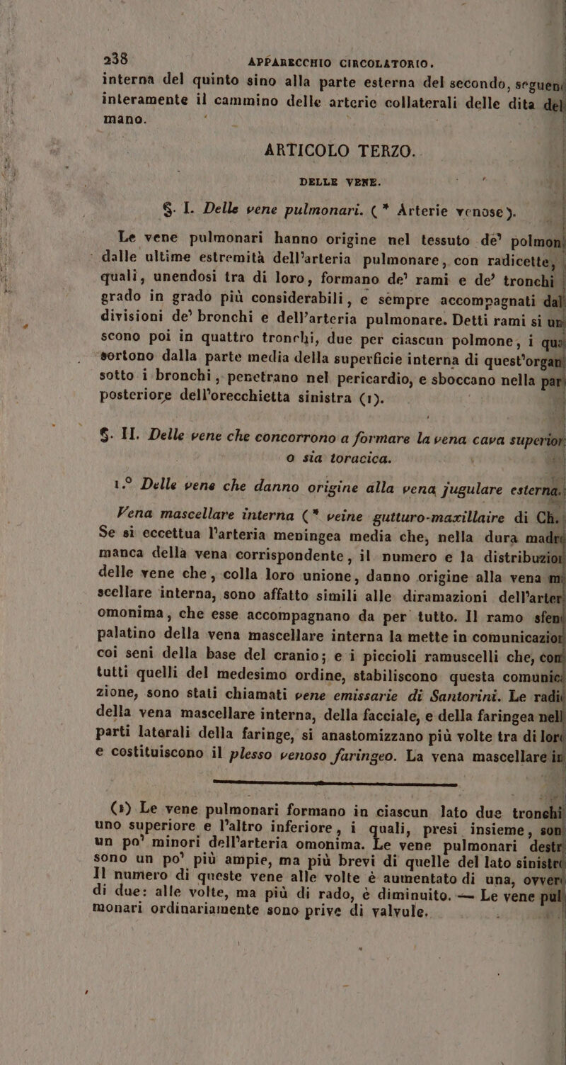 dd VO A interna del quinto sino alla parte esterna del secondo, vl a del interamente il cammino delle arterie collaterali delle dit mano. dito ARTICOLO TERZO. DELLE VENE. Pupe i 4 8. I. Delle vene pulmonari. (* Arterie venose). i Le vene pulmonari hanno origine nel tessuto de pot ,. quali, unendosi tra di loro, formano de’ rami e de’ tronchi © grado in grado più considerabili, e sempre accompagnati dall divisioni de’ bronchi e dell'arteria pulmonare. Detti rami si un scono poi in quattro tronchi, due per ciascun polmone, i qua sortono dalla parte media della superficie interna di quest’organi sotto i bronchi , penetrano nel pericardio, e sboccano nella pari posteriore dell’orecchietta sinistra (1). ’ datario $. II. Delle vene che concorrono a formare la vena cava superior O sia toracica. ts; 1.° Delle vene che danno origine alla vena jugulare esterna. Vena mascellare interna (* veine gutturo-maxillaire di Ch.; Se sì eccettua l’arteria meningea media che, nella dura madré manca della vena corrispondente, il. numero e la distribuzior delle vene che , colla loro unione, danno origine alla vena scellare interna, sono affatto simili alle. diramazioni dell’arter omonima, che esse accompagnano da per tutto. Il ramo sfer palatino della vena mascellare interna la mette in comunicazior coi seni della base del cranio; e i piccioli ramuscelli che, com tutti quelli del medesimo ordine, stabiliscono questa comunie zione, sono stati chiamati pene emissarie di Santorini. Le radii della vena mascellare interna, della facciale, e della faringea nell parti laterali della faringe, si anastomizzano più volte tra di lori e costituiscono il plesso venoso faringeo. La vena mascellare A ZZAIANETZANAE EAI i l Ai (+) Le vene pulmonari formano in ciascun lato due tronchi uno superiore e l’altro inferiore, i ila presi insieme, un po’ minori dell’arteria omonima. di due: alle volte, ma più di rado, è diminuito. — Le vene monari ordinariamente sono prive di valvule.