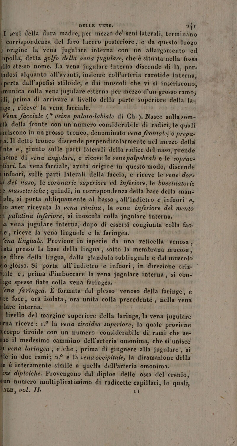 I seni della dura madre, per miezzo de* seni laterali, terminano corrispondenza del foro lacero posteriore, e da questo luogo ì origine la vena jugulare interna con un allargamento od Mpolla, detta golfo della vena jugulare, che è sitiiata nella fossa illo stesso nome. La vena jugulare interna discende di là, por- ndosi alquanto all’avanti, insieme coll’arteria carotide interna; \perta dall’apofisi stiloide, e dai muscoli che vi si inseriscono, munica colla vena jugulare esterna per mezzo d’un grosso ramo; di, prima di arrivare a livello della parte superiore della la- îige , riceve la vena facciale. Vena facciale (* veine palato-labiale di Ch.). Nasce sulla som- tà della fronte con un numero considerabile di radici, le quali niscono in un grosso tronco, denominato cena frenate] o prepa- a. Il detto tronco discende perpelidicoiammente nel mezzo della i ite e, giunto sulle parti laterali della radice del naso, prende nome di vena angolare, e riceve le vené palpebrali e le soprac- ari. La vena facciale, avuta origine in questo modo, discende ‘infuori, sulle parti laterali della faccia, e riceve le vene dor- li del naso, le coronarie superiore ed înferiore, le buecinatorie masseteriche ; quindi, in corrispondenza della base della man- ula, si porta obliquamente ‘al basso , all’indietro e infuori e, o aver ricevuta la vena rarina, la vena inferiore del mento i palatina inferiore, si inoscula logie Jugulare interna. a vena jugulare interna, dopo di essersi congiunta colla fac- e, riceve la vena linguale e la faringea. ‘ena linguale. Proviene in ispecie da una reticella venosa, iata presso la base della lingua, sotto Ja membrana mucosa, e fibre della lingua, dalla glandula sublinguale e dal muscolo lo-glosso. Si porta all'indietro ‘e infuori , in direzione oriz- tale e, prima d’imboccare la vena jugulare interna, si con- pge spesse fiate colla vena faringea.. fena faringea. È formata dal plesso venoso della faringe, e ite foce, ora isolata, ora unita colla prece ; nella vena lare interna. ) livello del margine superiore della laringe, la vena jugulare rma riceve: 1.° la vena tiroidea superiore, la quale proviene corpo tiroide con un numero ‘considerabile di rami che se» no. il medesimo cammino dell'arteria omonima, che si unisce n vena laringea , e ‘che, prima di giugnere alla jugulare, si e in due rami; 2.° e la venaoccipitale, la diramazione della e è interamente simile a quella dell’arteria omonima. ene diploiche. Provengono dal diploe delle ossa del cranio, lun numero multiplicatissimo di radicette capillari, le quali, per, vol. Il. 11 il; |