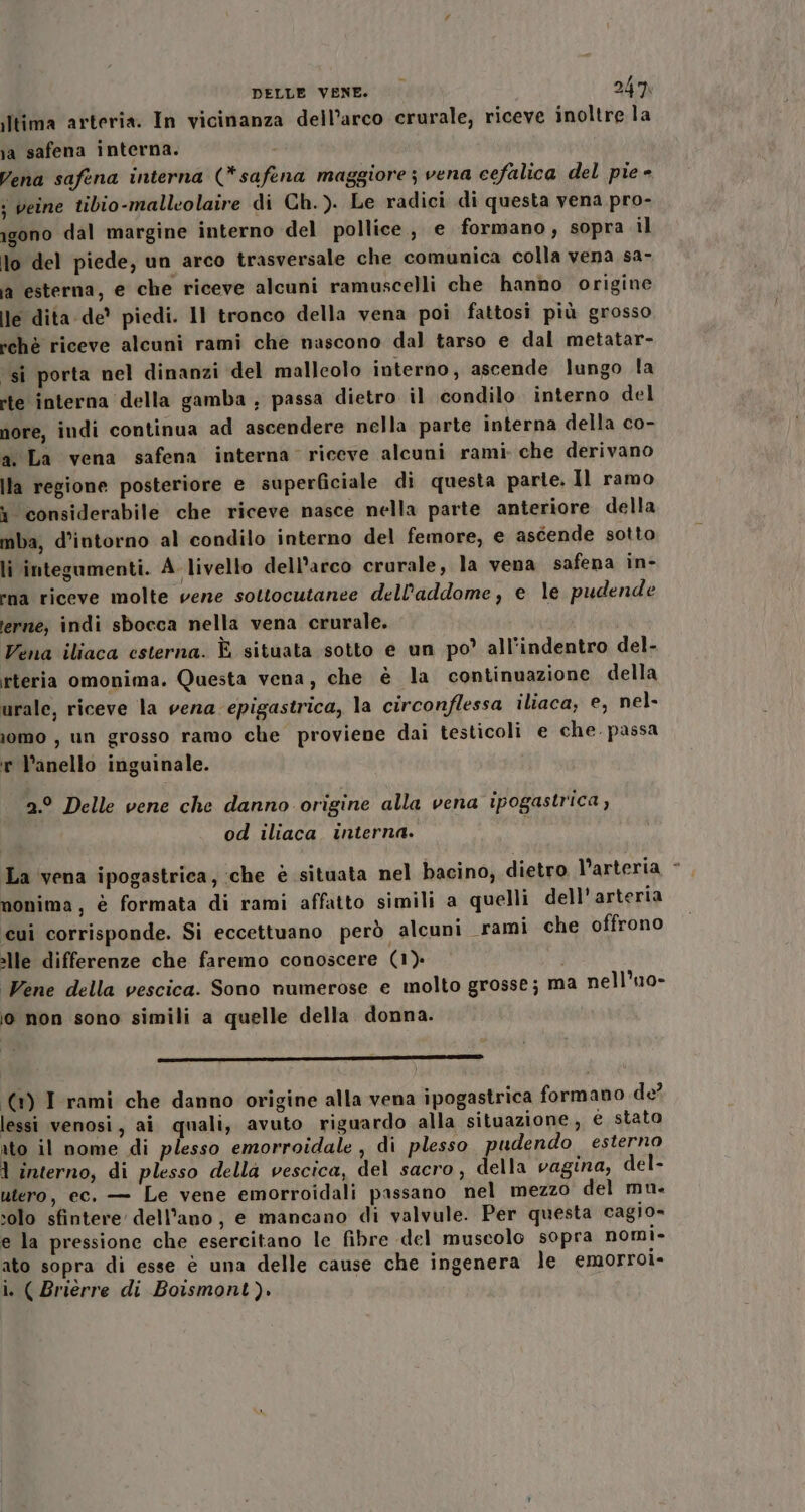 ltima arteria. In vicinanza dell’arco crurale, riceve inoltre la ia safena interna. Vena safena interna (*safena maggiore ; vena cefalica del pie - ; veine tibio-malleolaire di Ch.). Le radici di questa vena pro- igono dal margine interno del pollice, e formano, sopra il lo del piede, un arco trasversale che comunica colla vena sa- ja esterna, e che riceve alcuni ramuscelli che hanno origine le dita de’ piedi. 11 tronco della vena poi fattosi più grosso tchè riceve alcuni rami che nascono dal tarso e dal metatar- ‘sî porta nel dinanzi del malleolo interno; ascende lungo la rte interna della gamba ; passa dietro il condilo interno del nore, indi continua ad ascendere nella parte interna della co- a. La vena safena interna riceve alcuni rami. che derivano Ila regione posteriore e superficiale di questa parte. Il ramo i considerabile che riceve nasce nella parte anteriore della mba, d’intorno al condilo interno del femore, e ascende sotto li integumenti. A- livello dell'arco crurale, la vena safena in- rna riceve molte vene sottocutanee dell'addome, e le pudende terne; indi sbocca nella vena crurale. Vena iliaca esterna. È situata sotto e un po’ all'indentro del- rteria omonima. Questa vena, che è la continuazione della urale, riceve la vena epigastrica, la circonflessa iliaca; e, nel- iomo , un grosso ramo che proviene dai testicoli e che. passa r V’anello inguinale. 2° Delle vene che danno origine alla vena ipogastrica, od iliaca. interna. La vena ipogastrica, :che è situata nel bacino, dietro l’arteria monima, è formata di rami affatto simili a quelli dell'arteria cui corrisponde. Si eccettuano però alcuni «rami che offrono alle differenze che faremo conoscere (1) i Vene della vescica. Sono numerose e molto grosse; ma nell’uo- jo non sono simili a quelle della donna. n —_ ’—rr e —» o o——.i-i-;ÈÉ..[[;;îi (1) I rami che danno origine alla vena ipogastrica formano de? lessi venosi, ai quali, avuto riguardo alla situazione, e stato ato il nome di plesso emorroidale , di plesso pudendo esterno 1 interno, di plesso della vescica, del sacro, della vagina, del- utero, ec. — Le vene emorroidali passano nel mezzo del mu. solo sfintere dell'ano, e mancano di valvule. Per questa cagio= e la pressione che esercitano le fibre del muscolo sopra nomi» ato sopra di esse è una delle cause che ingenera le emorroi- i. ( Briérre di Boismont). n